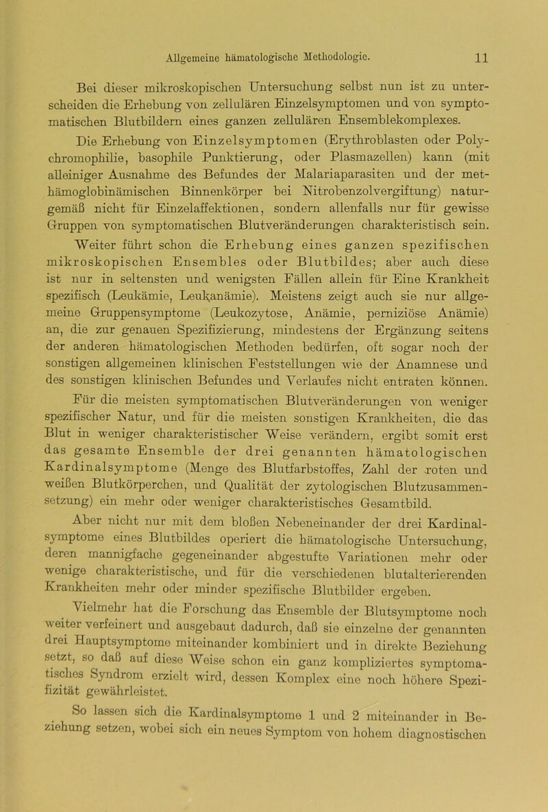 Bei dieser mikroskopischen Untersuchung seihst nun ist zu unter- scheiden die Erhebung von zellulären Einzelsymptomen und von sympto- matischen Blutbildern eines ganzen zellulären Ensemblekomplexes. Die Erhebung von Einzelsymptomen (Erytliroblasten oder Poly- chromophilie, basophile Punktierung, oder Piasmazellen) kann (mit alleiniger Ausnahme des Befundes der Malariaparasiten und der met- hämoglobinämischen Binnenkörper bei Nitrobenzolvergiftung) natur- gemäß nicht für Einzelaffektionen, sondern allenfalls nur für gewisse Gruppen von symptomatischen Blutveränderungen charakteristisch sein. Weiter führt schon die Erhebung eines ganzen spezifischen mikroskopischen Ensembles oder Blutbildes; aber auch diese ist nur in seltensten und wenigsten Fällen allein für Eine Krankheit spezifisch (Leukämie, Leukanämie). Meistens zeigt auch sie nur allge- meine Gruppensymptome (Leukozytose, Anämie, perniziöse Anämie) an, die zur genauen Spezifizierung, mindestens der Ergänzung seitens der anderen hämatologischen Methoden bedürfen, oft sogar noch der sonstigen allgemeinen klinischen Feststellungen wie der Anamnese und des sonstigen klinischen Befundes und Verlaufes nicht entraten können. Für die meisten symptomatischen Blutveränderungen von weniger spezifischer Natur, und für die meisten sonstigen Krankheiten, die das Blut in weniger charakteristischer Weise verändern, ergibt somit erst das gesamte Ensemble der drei genannten hämatologischen Kardinalsymptome (Menge des Blutfarbstoffes, Zahl der roten und weißen Blutkörperchen, und Qualität der zytologischen Blutzusammen- setzung) ein mehr oder weniger charakteristisches Gesamtbild. Aber nicht nur mit dem bloßen Nebeneinander der drei Kardinal- symptome eines Blutbildes operiert die hämatologische Untersuchung, deren mannigfache gegeneinander abgestufte Variationen mehr oder wenige charakteristische, und für die verschiedenen blutalterierenden Krankheiten mehr oder minder spezifische Blutbilder ergeben. Vielmehr hat die P orschung das Ensemble der Blutsymptome noch weiter verfeinert und ausgebaut dadurch, daß sie einzelne der genannten drei Hauptsymptome miteinander kombiniert und in direkte Beziehung setzt, so daß auf diese Weise schon ein ganz kompliziertes symptoma- tisck.es Syndr°m erzielt wird, dessen Komplex eine noch höhere Spezi- fizität gewährleistet. So lassen sich die Kardinalsymptomo 1 und 2 miteinander in Be- ziehung setzen, wobei sich ein neues Symptom von hohem diagnostischen