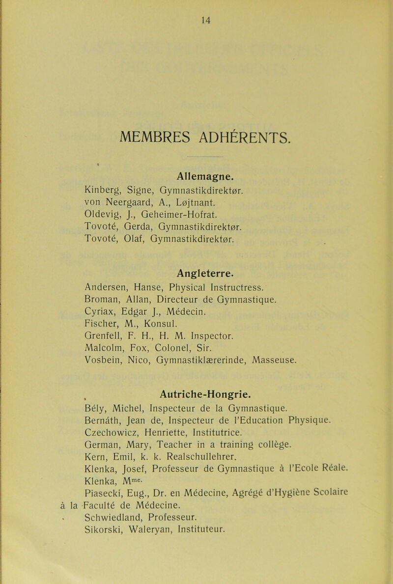 MEMBRES ADHÉRENTS. Allemagne. Kinberg, Signe, Gymnastikdirekt0r. von Neergaard, A., Lojtnant. Oldevig, J., Geheimer-Hofrat. Tovoté, Gerda, Gymnastikdirektor. Tovoté, Olaf, Gymnastikdirektor. Angleterre. Andersen, Hanse, Physical Instructress. Broman, Allan, Directeur de Gymnastique. Cyriax, Edgar J., Médecin. Fischer, M., Konsul. Grenfell, F. H., H. M. Inspector. Malcolm, Fox, Colonel, Sir. Vosbein, Nico, Gymnastiklærerinde, Masseuse. Autriche-Hongrie. Bély, Michel, Inspecteur de la Gymnastique. Bernâth, Jean de, Inspecteur de l’Education Physique. Czechowicz, Henriette, Institutrice. German, Mary, Teacher in a training collège. Kern, Emil, k. k. Realschullehrer. Klenka, Josef, Professeur de Gymnastique à l’Ecole Réale. Klenka, Mrae- Piasecki, Eug., Dr. en Médecine, Agrégé d’Hygiène Scolaire à la Faculté de Médecine. Schwiedland, Professeur. Sikorski, Waleryan, Instituteur.