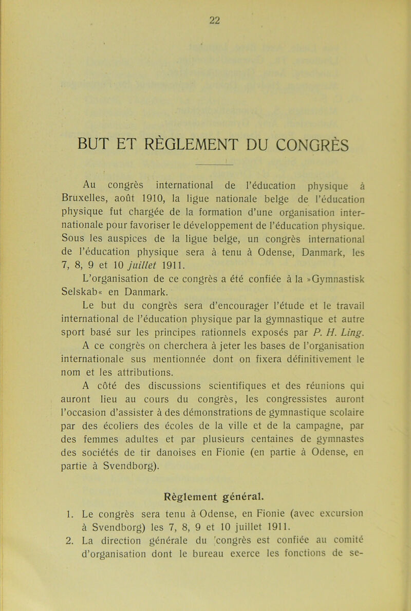 BUT ET RÈGLEMENT DU CONGRÈS Au congrès international de l’éducation physique à Bruxelles, août 1910, la ligue nationale belge de l’éducation physique fut chargée de la formation d’une organisation inter- nationale pour favoriser le développement de l’éducation physique. Sous les auspices de la ligue belge, un congrès international de l’éducation physique sera à tenu à Odense, Danmark, les 7, 8, 9 et 10 juillet 1911. L’organisation de ce congrès a été confiée à la »Gymnastisk Selskab« en Danmark. Le but du congrès sera d’encourager l’étude et le travail international de l’éducation physique par la gymnastique et autre sport basé sur les principes rationnels exposés par P. H. Ling. A ce congrès on cherchera à jeter les bases de l’organisation internationale sus mentionnée dont on fixera définitivement le nom et les attributions. A côté des discussions scientifiques et des réunions qui auront lieu au cours du congrès, les congressistes auront l’occasion d’assister à des démonstrations de gymnastique scolaire par des écoliers des écoles de la ville et de la campagne, par des femmes adultes et par plusieurs centaines de gymnastes des sociétés de tir danoises en Fionie (en partie à Odense, en partie à Svendborg). Règlement général. 1. Le congrès sera tenu à Odense, en Fionie (avec excursion à Svendborg) les 7, 8, 9 et 10 juillet 1911. 2. La direction générale du 'congrès est confiée au comité d’organisation dont le bureau exerce les fonctions de se-