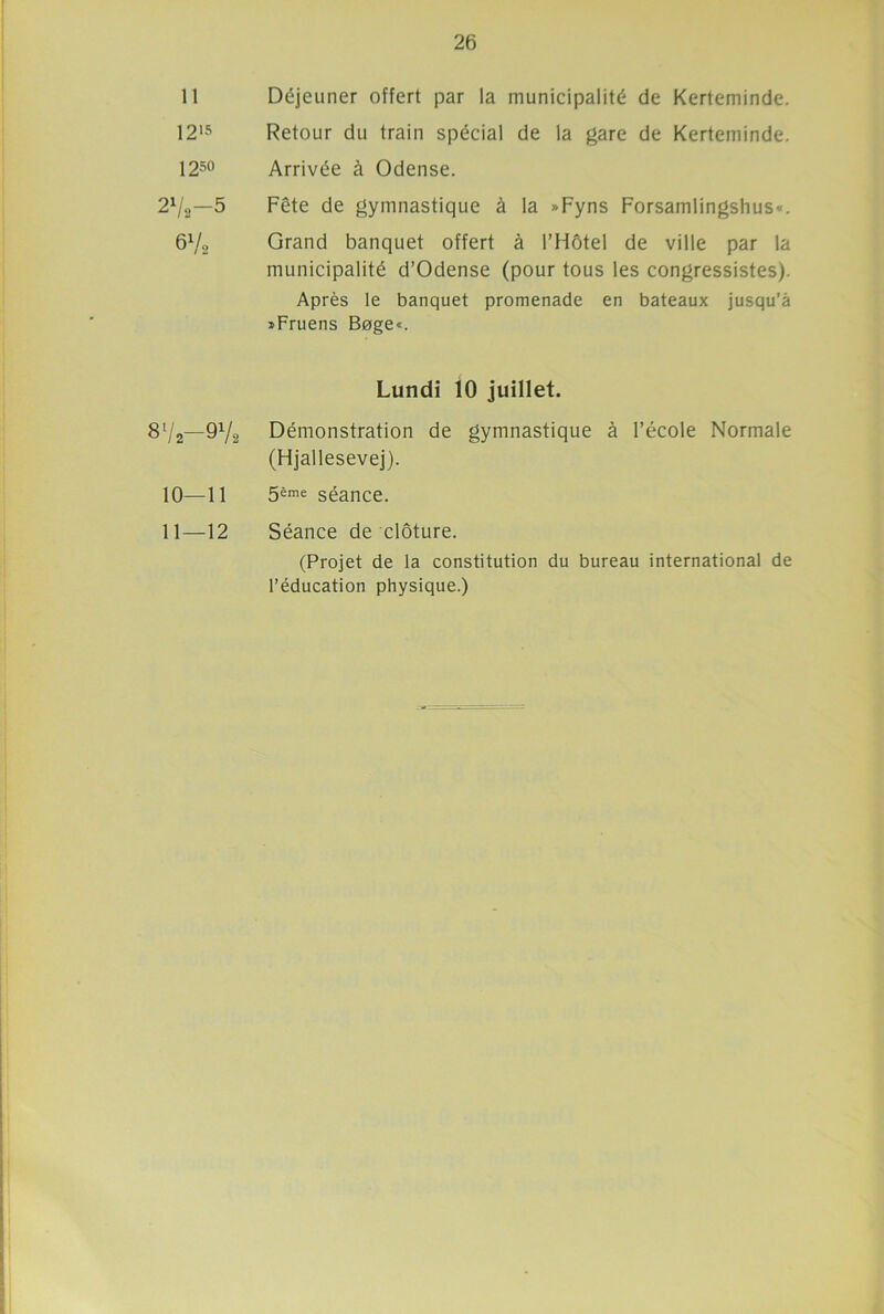 11 Déjeuner offert par la municipalité de Kerteminde. 1215 Retour du train spécial de la gare de Kerteminde. 1250 Arrivée à Odense. 2l/,-5 6V, Fête de gymnastique à la »Fyns Forsamlingshus*. Grand banquet offert à l’Hôtel de ville par la municipalité d’Odense (pour tous les congressistes). Après le banquet promenade en bateaux jusqu’à »Fruens Boge«. 87,-97, Lundi 10 juillet. Démonstration de gymnastique à l’école Normale (Hjallesevej). 10—11 5ème séance. 11—12 Séance de clôture. (Projet de la constitution du bureau international de l’éducation physique.)