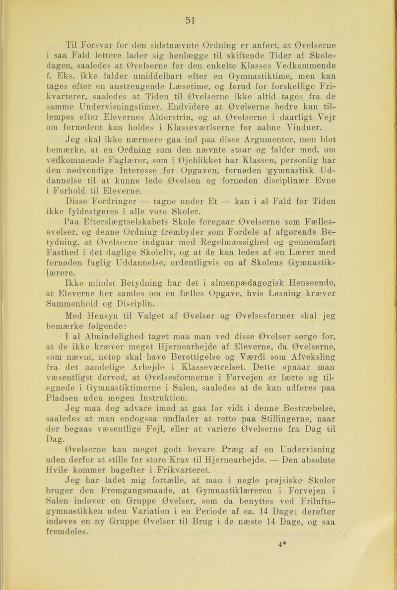 Til Forsvar for clen sidstnævnte Ordning er anfort, at 0velserne i saa Fald lettere lader sig lienlægge til skiftende Tider af Skole- dagen, saaledes at 0velserne for den enkelte Klasses Vedkommende f. Eks. ikke falder umiddelbart efter en Gymnastiktime, men kan tages efter en anstrengende Læsetime, og forud for forskellige Fri- kvarterer, saaledes at Tiden til 0velserne ikke altid tages fra de samme Undervisningstimer. Endvidere at 0velserne bedre kan til- lempes efter Elevernes Alderstrin, og at 0velserne i daarligt Vejr oui fornodent kan lioldes i Klasseværlserne for aabne Yinduer. Jeg skal ikke nærinere gaa ind paa disse Argumenter, men blot bemærke, at en Ordning som den nævnte staar og falder med, om vedkommende Faglærer, som i 0jeblikket har Klassen, personlig har den nodvendige Interesse for Opgaven, fornoden gymnastisk Ud- dannelse til at kunne lede 0velsen og fornoden disciplinær Evne i Forhold til Eleverne. Disse Fordringer — tagne under Et — kan i al Fald for Tiden ikke fyldestgores i aile vore Skoler. Paa Efterslægtselskabets Skole foregaar 0velserne som Fælles- ovelser, og denne Ordning frembyder som Fordele af afgorende Be- tydning, at Ovelserne indgaar med Regelmæssighed og gennemfort Fasthed i det daglige Skoleliv, og at de kan ledes af en Lærer med fornoden faglig Uddannelse, ordentligvis en af Skolens Gymnastik- lærere. Ikke mindst Betydning bar det i almenpædagogisk Henseende, at Eleverne lier samles om en fælles Opgave, hvis Losning kræver Sammenhokl og Disciplin. Med Hensyn til Valget af Ovelser og Ovelsesformer skal jeg bemærke folgende: I al Almindelighed taget maa man ved disse Ovelser sorge for, at de ikke kræver meget Hjernearbejde af Eleverne, da Ovelserne, som nævnt, netop skal hâve Berettigelse og Yærdi som Afveksling fra det aandelige Arbejde i Klasseværelset. Dette opnaar man væsentligst derved, at Ovelsesformerne i Forvejen er lærte og til- egnede i Gymnastiktimerne i Salen, saaledes at de kan udfores paa Pladsen uden megen Instruktion. Jeg maa dog advare imod at gaa for vidt i denne Bestræbelse, saaledes at man endogsaa undlader at rette paa Stillingerne, naar der begaas væsentlige Fejl, eller at variere Ovelserne fra Dag til Dag. Ovelserne kan meget godt bevare Præg af en Undervisning uden derfor at stille for store Krav til Hjernearbejde. — Den absolute Hvile kommer bagefter i Frikvarteret. Jeg har ladet mig fortælle, at man i uogle projsiske Skoler bruger den Fremgangsmaade, at Gymnastiklæreren i Forvejen i Salen indover en Gruppe Ovelser, som da benyttes ved Frilufts- gymnastikken uden Variation i en Période af ca. 14 Dage; derefter indoves en ny Gruppe Ovelser til Brug i de næste 14 Dage, og saa fremdeles. 4*