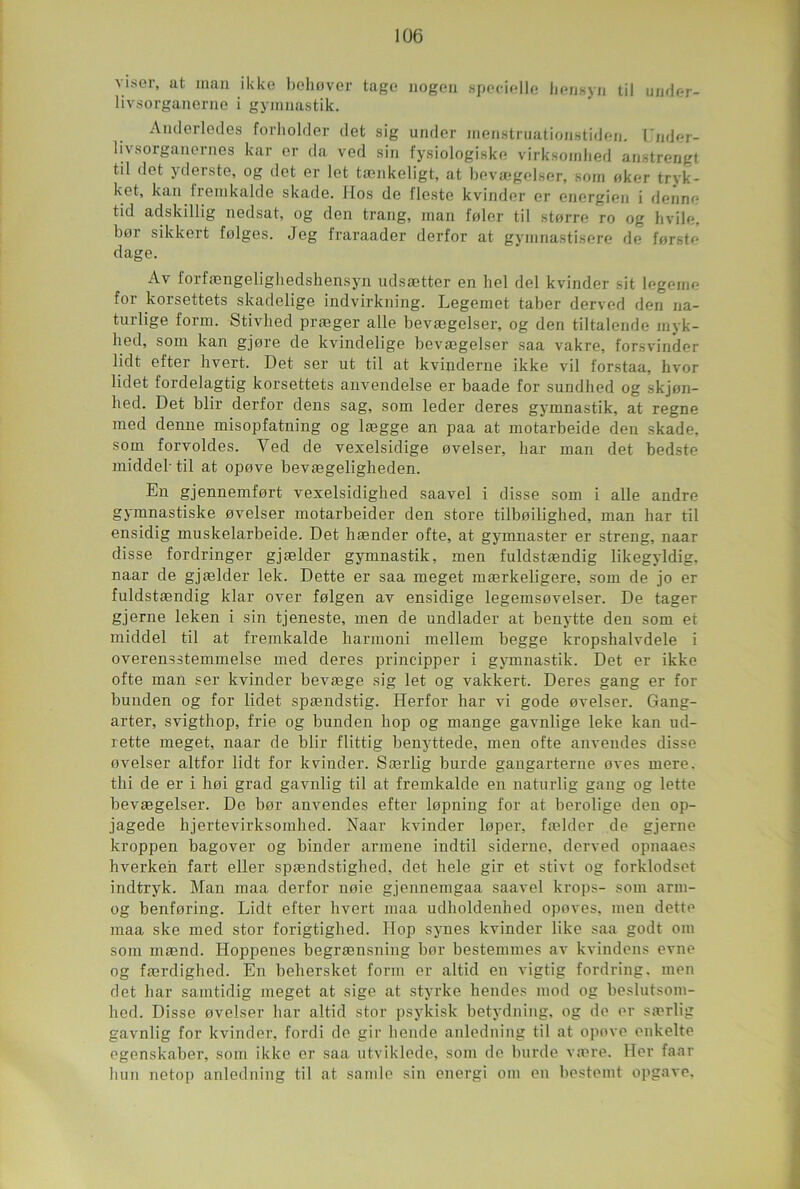 viser, at inan ikke behovcr tage nogen specielle bensyn til under- livsorganerne i gymnastik. Anderledes forholder det sig under menstruationstiden. Lnder- livsorganernes kar or da ved sin fysiologiske virksoinhed anstrengt til det yderste, og det er lot tænkeligt, at bevægelser, soin oker tryk- ket, kan tremkalde skade. Hos de flesto kvinder er energien i denno tid adskillig nedsat, og den trang, inan foler til g terre ro og hvile, bor sikkert folges. Jeg fraraader derfor at gymnastisere de forsto dage. Av forfængelighedshensyn udsætter en bel del kvinder sit legeme for korsettets skadelige indvirkning. Legemet taber derved den na- turlige form. Stivhed præger aile bevægelser, og den tiltalende inyk- hed, soin kan gjore de kvindelige bevægelser saa vakre, forsvinder lidt efter hvert. Det ser ut til at kvinderne ikke vil forstaa, hvor lidet fordelagtig korsettets anvendelse er baade for sundhed og skjen- hed. Det blir derfor dens sag, som leder deres gymnastik, at régné med demie misopfatning og lægge an paa at motarbeide den skade, som forvoldes. Ved de vexelsidige ovelser, bar man det bedste middel' til at opove bevægeligheden. En gjennemfort vexelsidighed saavel i disse som i aile andre gymnastiske ovelser motarbeider den store tilboilighed, man har til ensidig muskelarbeide. Det hænder ofte, at gymnaster er streng, naar disse fordringer gjælder gymnastik, men fuldstændig likegyldig. naar de gjælder lek. Dette er saa meget mærkeligere, som de jo er fuldstændig ldar over folgen av ensidige legemsovelser. De tager gjerne leken i sin tjeneste, men de undlader at benytte den som et middel til at fremkalde harmoni mellem begge kropshalvdele i overensstemmelse med deres principper i gymnastik. Det er ikke ofte man ser kvinder bevæge sig let og vakkert. Deres gang er for bunden og for lidet spændstig. Herfor har vi gode ovelser. Gang- arter, svigthop, frie og bunden hop og mange gavnlige leke kan ud- rette meget, naar de blir flittig benyttede, men ofte anvendes disse ovelser altfor lidt for kvinder. Særlig burde gangarterne oves mere. thi de er i hoi grad gavnlig til at fremkalde en naturlig gang og lette bevægelser. De bor anvendes efter lopning for at berolige den op- jagede hjertevirksomhed. Naar kvinder loper, fælder de gjerne kroppen bagover og binder armene indtil siderne, derved opnaaes hverken fart eller spændstighed, det hele gir et stivt og forklodset indtryk. Man maa derfor noie gjennemgaa saavel krops- som arm- og benforing. Lidt efter hvert maa udholdenhed opoves, men dette maa ske med stor forigtiglied. Hop synes kvinder like saa godt om som mænd. Hoppenes begrænsning bor bestemmes av kvindens evne og færdighed. En behersket form or altid en vigtig fordring, men det har samtidig meget at sige at styrke hendes mod og beslutsom- hed. Disse ovelser har altid stor psykisk betydning, og de er særlig gavnlig for kvinder, fordi de gir hende anledning til at opove enkelte egenskaber, som ikke er saa utviklede, som de burde være. Her faar hun netop anledning til at samle sin energi om en bestemt opgave.