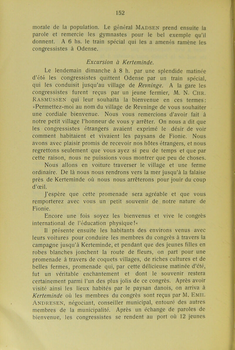 morale de la population. Le général Madsen prend ensuite la parole et remercie les gymnastes pour le bel exemple qu’il donnent. A 6 lis. le train spécial qui les a amenés ramène les congressistes à Odense. Excursion à Kerteminde. Le lendemain dimanche à 8 h. par une splendide matinée d’été les congressistes quittent Odense par un train spécial, qui les conduisit jusqu’au village de Revninge. A la gare les congressistes furent reçus par un jeune fermier, M. N. Chr. Rasmussen qui leur souhaita la bienvenue en ces termes: »Permettez-moi au nom du village de Revninge de vous souhaiter une cordiale bienvenue. Nous vous remercions d’avoir fait à notre petit village l’honneur de vous y arrêter. On nous a dit que les congressistes étrangers avaient exprimé le désir de voir comment habitaient et vivaient les paysans de Fionie. Nous avons avec plaisir promis de recevoir nos hôtes étrangers, et nous regrettons seulement que vous ayez si peu de temps et que par cette raison, nous ne puissions vous montrer que peu de choses. Nous allons en voiture traverser le village et une ferme ordinaire. De là nous nous rendrons vers la mer jusqu’à la falaise près de Kerteminde où nous nous arrêterons pour jouir du coup d’œil. J’espère que cette promenade sera agréable et que vous remporterez avec vous un petit souvenir de notre nature de Fionie. Encore une fois soyez les bienvenus et vive le congrès international de l’éducation physique !« Il présente ensuite les habitants des environs venus avec leurs voitures pour conduire les membres du congrès à travers la campagne jusqu’à Kerteminde, et pendant que des jeunes filles en robes blanches jonchent la route de fleurs, on part pour une promenade à travers de coquets villages, de riches cultures et de belles fermes, promenade qui, par cette délicieuse matinée d’été, fut un véritable enchantement et dont le souvenir restera certainement parmi l’un des plus jolis de ce congrès. Après avoir visité ainsi les lieux habités par le paysan danois, on arriva à Kerteminde où les membres du congrès sont reçus par M. Emil Andresen, négociant, conseiller municipal, entouré des autres membres de la municipalité. Après un échange de paroles de bienvenue, les congressistes se rendent au port où 12 jeunes