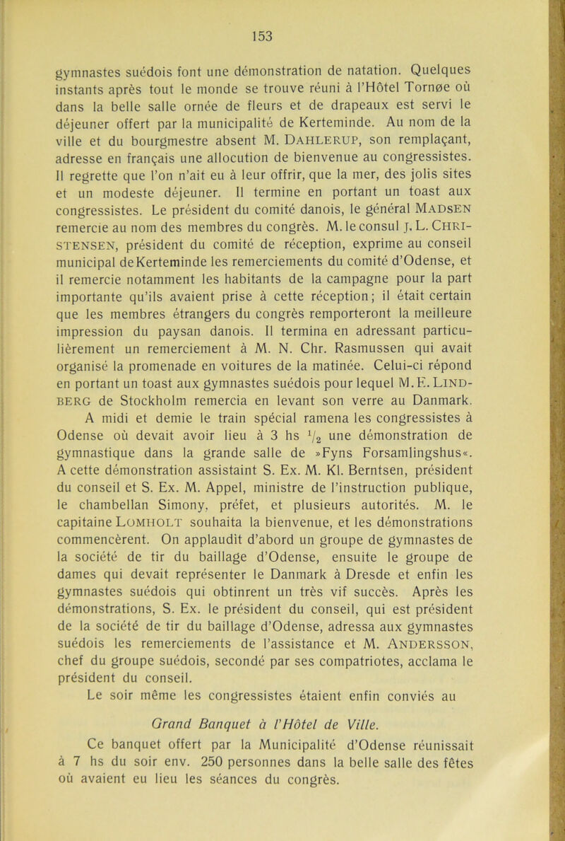 gymnastes suédois font une démonstration de natation. Quelques instants après tout le monde se trouve réuni à l’Hôtel Tornoe où dans la belle salle ornée de fleurs et de drapeaux est servi le déjeuner offert par la municipalité de Kerteminde. Au nom de la ville et du bourgmestre absent M. Dahlerup, son remplaçant, adresse en français une allocution de bienvenue au congressistes. 11 regrette que l’on n’ait eu à leur offrir, que la mer, des jolis sites et un modeste déjeuner. Il termine en portant un toast aux congressistes. Le président du comité danois, le général Madsen remercie au nom des membres du congrès. M. le consul J. L. Chri- stensen, président du comité de réception, exprime au conseil municipal de Kerteminde les remerciements du comité d’Odense, et il remercie notamment les habitants de la campagne pour la part importante qu’ils avaient prise à cette réception; il était certain que les membres étrangers du congrès remporteront la meilleure impression du paysan danois. Il termina en adressant particu- lièrement un remerciement à M. N. Chr. Rasmussen qui avait organisé la promenade en voitures de la matinée. Celui-ci répond en portant un toast aux gymnastes suédois pour lequel M.E. Lind- berg de Stockholm remercia en levant son verre au Danmark. A midi et demie le train spécial ramena les congressistes à Odense où devait avoir lieu à 3 hs V2 une démonstration de gymnastique dans la grande salle de »Fyns Forsamlingshus«. A cette démonstration assistaint S. Ex. M. Kl. Berntsen, président du conseil et S. Ex. M. Appel, ministre de l’instruction publique, le chambellan Simony, préfet, et plusieurs autorités. M. le capitaine Lomholt souhaita la bienvenue, et les démonstrations commencèrent. On applaudit d’abord un groupe de gymnastes de la société de tir du baillage d’Odense, ensuite le groupe de dames qui devait représenter le Danmark à Dresde et enfin les gymnastes suédois qui obtinrent un très vif succès. Après les démonstrations, S. Ex. le président du conseil, qui est président de la société de tir du baillage d’Odense, adressa aux gymnastes suédois les remerciements de l’assistance et M. Andersson, chef du groupe suédois, secondé par ses compatriotes, acclama le président du conseil. Le soir même les congressistes étaient enfin conviés au Grand Banquet à l'Hôtel de Ville. Ce banquet offert par la Municipalité d’Odense réunissait à 7 hs du soir env. 250 personnes dans la belle salle des fêtes où avaient eu lieu les séances du congrès.