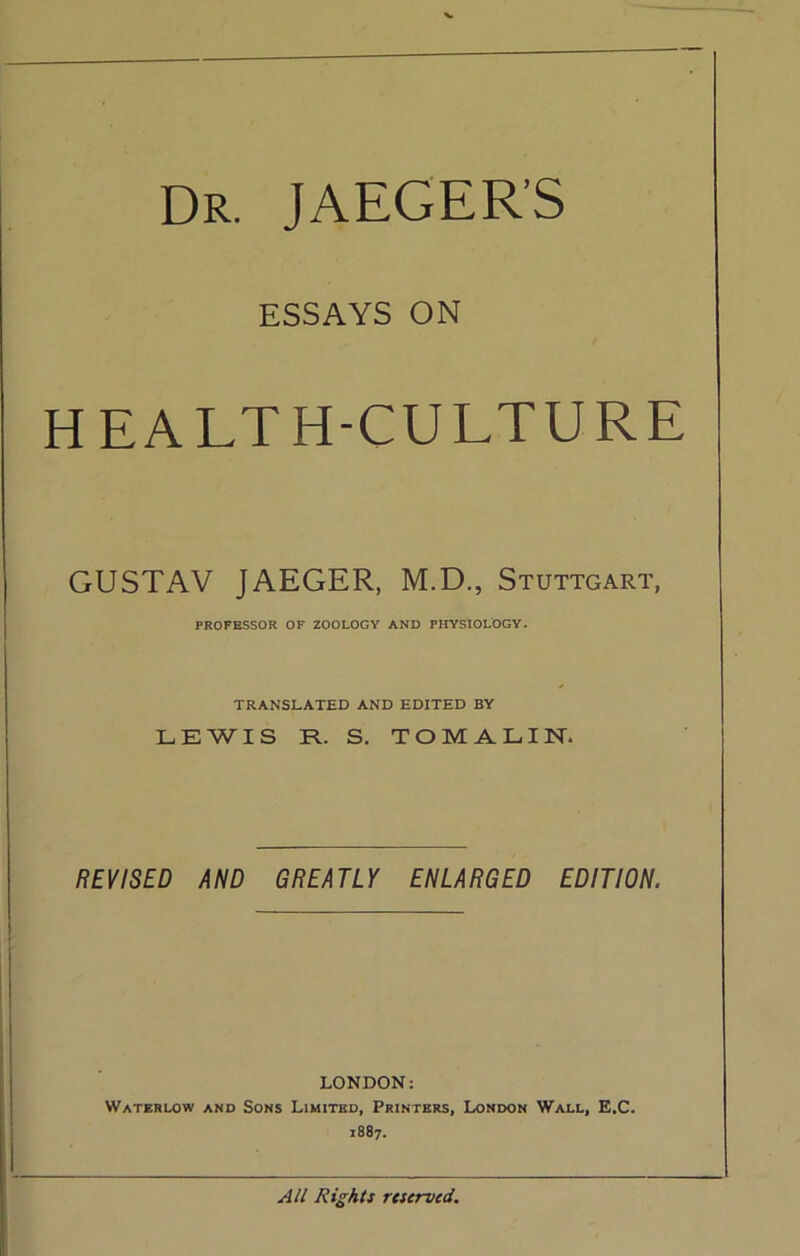 Dr. JAEGER’S ESSAYS ON HEALTH-CULTURE GUSTAV JAEGER, M.D., Stuttgart, PROFESSOR OF ZOOLOGY AND PHYSIOLOGY. TRANSLATED AND EDITED BY LEWIS R. S. TOMALIN. REVISED AND GREATLY ENLARGED EDITION. LONDON: Waterlow and Sons Limited, Printers, London Wall, E.C. 1887. Rights r(served.