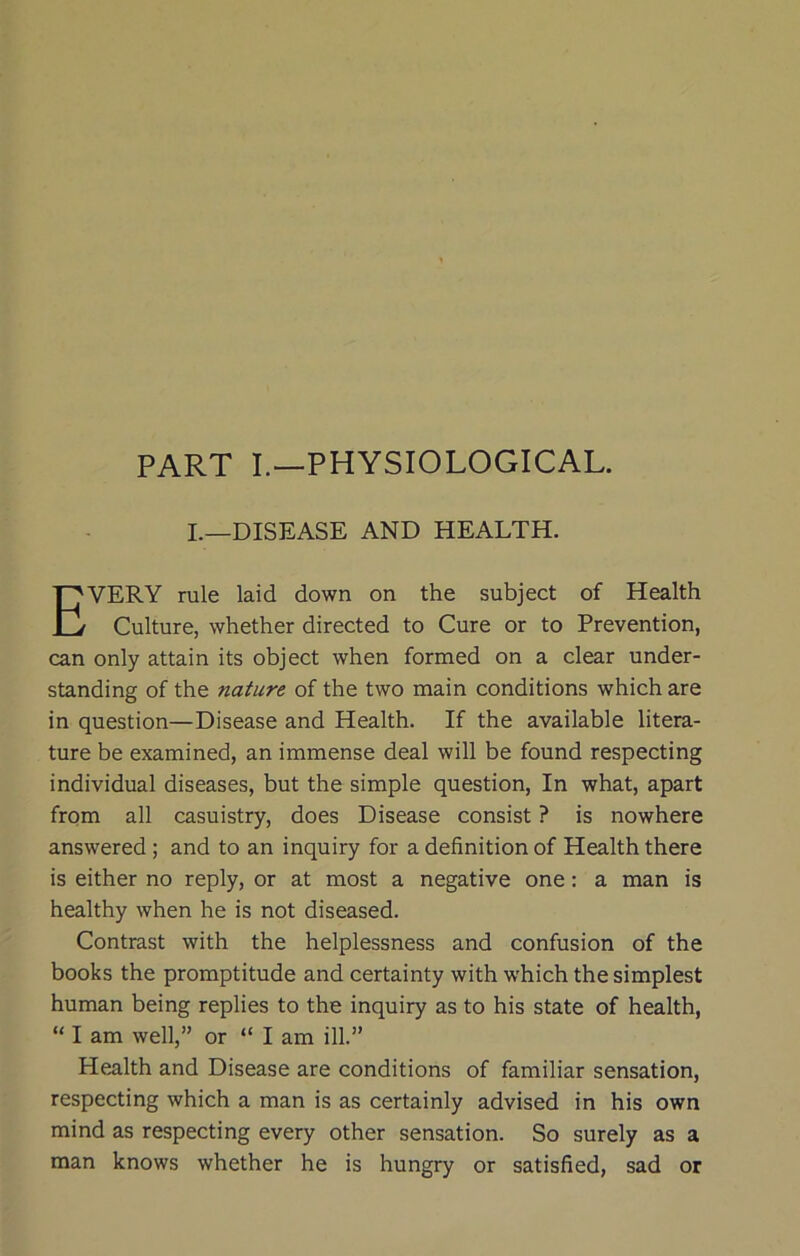 PART I.—PHYSIOLOGICAL. I.—DISEASE AND HEALTH. VERY rule laid down on the subject of Health Culture, whether directed to Cure or to Prevention, can only attain its object when formed on a clear under- standing of the nature of the two main conditions which are in question—Disease and Health. If the available litera- ture be examined, an immense deal will be found respecting individual diseases, but the simple question. In what, apart from all casuistry, does Disease consist ? is nowhere answered ; and to an inquiry for a definition of Health there is either no reply, or at most a negative one: a man is healthy when he is not diseased. Contrast with the helplessness and confusion of the books the promptitude and certainty with which the simplest human being replies to the inquiry as to his state of health, “ I am well,” or “ I am ill.” Health and Disease are conditions of familiar sensation, respecting which a man is as certainly advised in his own mind as respecting every other sensation. So surely as a man knows whether he is hungry or satisfied, sad or