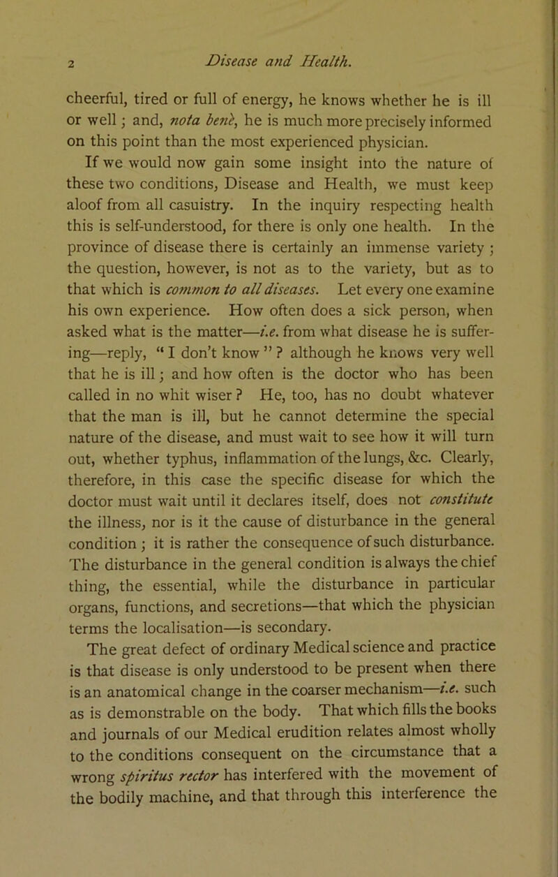 cheerful, tired or full of energy, he knows whether he is ill or well; and, nota beni, he is much more precisely informed on this point than the most experienced physician. If we would now gain some insight into the nature of these two conditions, Disease and Health, we must keep aloof from all casuistry. In the inquiry respecting health this is self-understood, for there is only one health. In the province of disease there is certainly an immense variety ; the question, however, is not as to the variety, but as to that which is common to all diseases. Let every one examine his own experience. How often does a sick person, when asked what is the matter—i.e. from what disease he is suffer- ing—reply, “ I don’t know ” ? although he knows very well that he is ill; and how often is the doctor who has been called in no whit wiser ? He, too, has no doubt whatever that the man is ill, but he cannot determine the special nature of the disease, and must wait to see how it will turn out, whether typhus, inflammation of the lungs, &c. Clearly, therefore, in this case the specific disease for which the doctor must wait until it declares itself, does not constitute the illness, nor is it the cause of disturbance in the general condition ; it is rather the consequence of such disturbance. The disturbance in the general condition is always the chief thing, the essential, while the disturbance in particular organs, functions, and secretions—that which the physician terms the localisation—is secondary. The great defect of ordinary Medical science and practice is that disease is only understood to be present when there is an anatomical change in the coarser mechanism t.e. such as is demonstrable on the body. That which fills the books and journals of our Medical erudition relates almost wholly to the conditions consequent on the circumstance that a wrong spiritus rector has interfered with the movement of the bodily machine, and that through this interference the