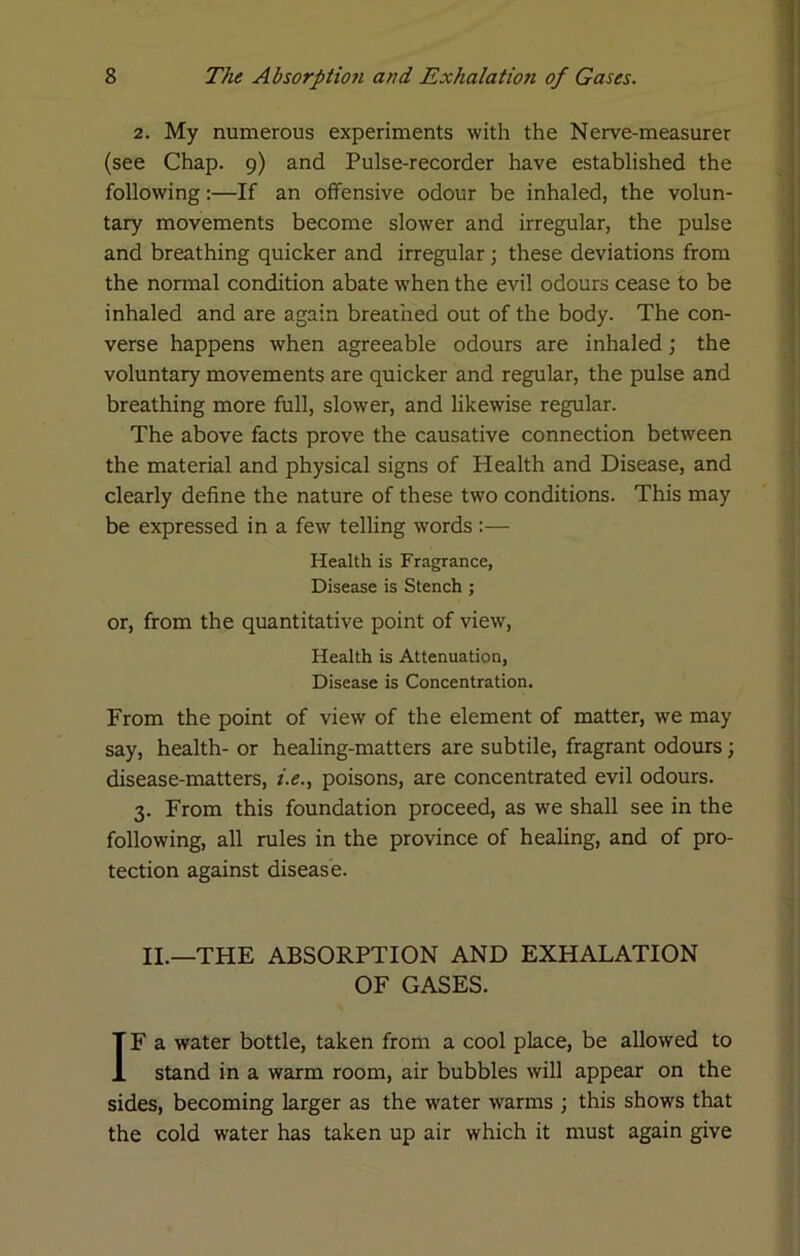 2. My numerous experiments with the Nerve-measurer (see Chap. 9) and Pulse-recorder have established the following:—If an offensive odour be inhaled, the volun- tary movements become slower and irregular, the pulse and breathing quicker and irregular; these deviations from the normal condition abate w'hen the evil odours cease to be inhaled and are again breathed out of the body. The con- verse happens when agreeable odours are inhaled; the voluntary movements are quicker and regular, the pulse and breathing more full, slower, and likewise regular. The above facts prove the causative connection between the material and physical signs of Health and Disease, and clearly define the nature of these two conditions. This may be expressed in a few telling words :— Health is Fragrance, Disease is Stench ; or, from the quantitative point of view. Health is Attenuation, Disease is Concentration. From the point of view of the element of matter, we may say, health- or healing-matters are subtile, fragrant odours; disease-matters, i.e., poisons, are concentrated evil odours. 3. From this foundation proceed, as we shall see in the following, all rules in the province of healing, and of pro- tection against disease. II.—THE ABSORPTION AND EXHALATION OF GASES. IF a water bottle, taken from a cool place, be allowed to stand in a warm room, air bubbles will appear on the sides, becoming larger as the water warms j this shows that the cold water has taken up air which it must again give