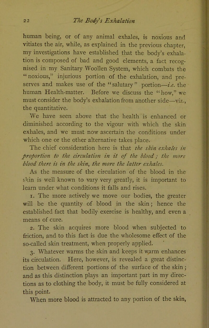 human being, or of any animal exhales, is noxious and vitiates the air, while, as explained in the previous chapter, my investigations have established that the body’s exhala- tion is composed of bad and good elements, a fact recog- nised in my Sanitary Woollen System, which combats the “noxious,” injurious portion of the exhalation, and pre- serves and makes use of the “salutary” portion—i.e. the human Health-matter. Before we discuss the “how,” we must consider the body’s exhalation from another side—viz., the quantitative. We have seen above that the health is enhanced or diminished according to the vigour with which the skin exhales, and we must now ascertain the conditions under which one or the other alternative takes place. The chief consideration here is that the sidn exhales in proportion to the circulation in it of the blood; the more blood there is in the skin, the more the latter exhales. As the measure of the circulation of the blood in the skin is well known to vary very greatly, it is important to learn under what conditions it falls and rises. 1. The more actively we move our bodies, the greater will be the quantity of blood in the skin; hence the established fact that bodily exercise is healthy, and even a means of cure. 2. The skin acquires more blood when subjected to friction, and to this fact is due the wholesome effect of the so-called skin treatment, when properly applied. 3. Whatever warms the skin and keeps it w^rm enhances its circulation. Here, however, is revealed a great distinc- tion between different portions of the surface of the skin; and as this distinction plays an important part in my direc- tions as to clothing the body, it must be fully considered at this point. When more blood is attracted to any portion of the skin,