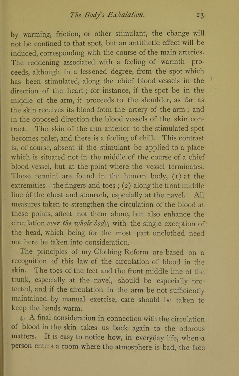 by warming, friction, or other stimulant, the change will not be confined to that spot, but an antithetic effect will be induced, corresponding with the course of the main arteries. The reddening associated with a feeling of warmth pro- ceeds, although in a lessened degree, from the spot which has been stimulated, along the chief blood vessels in the direction of the heart; for instance, if the spot be in the middle of the arm, it proceeds to the shoulder, as far as the skin receives its blood from the artery of the arm; and in the opposed direction the blood vessels of the skin con- tract. The skin of the arm anterior to the stimulated spot becomes paler, and there is a feeling of chill. This contrast is, of course, absent if the stimulant be applied to a place which is situated not in the middle of the course of a chief blood vessel, but at the point where the vessel terminates. These termini are found in the human body, (i) at the extremities—-the fingers and toes ; (2) along the front middle line of the chest and stomach, especially at the navel. All measures taken to strengthen the circulation of the blood at these points, affect not them alone, but also enhance the circulation over the whole body., with the single exception of the head, which being for the most part unclothed need not here be taken into consideration. The principles of my Clothing Reform are based on a recognition of this law of the circulation of blood in the skin. The toes of the feet and the front middle line of the trunk, especially at the navel, should be especially pro- tected, and if the circulation in the arm be not sufficiently maintained by manual exercise, care should be taken to keep the hands warm. 4. A final consideration in connection with the circulation of blood in the skin takes us back again to the odorous matters. It is easy to notice how, in everyday life, when a person enters a room where the atmosphere is bad, the face