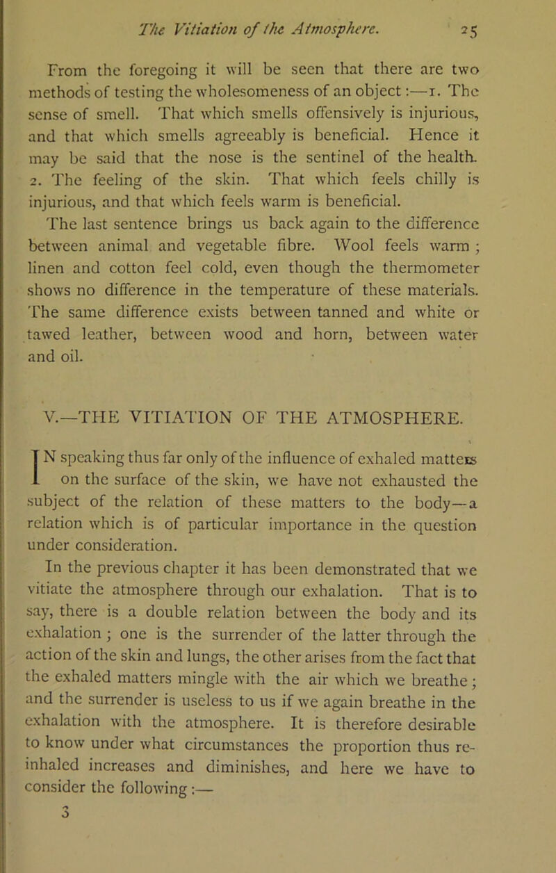 From the foregoing it will be seen that there are two methods of testing the wholesomeness of an object:—i. The sense of smell. That which smells offensively is injurious, and that which smells agreeably is beneficial. Hence it may be said that the nose is the sentinel of the health. 2. The feeling of the skin. That which feels chilly is injurious, and that which feels warm is beneficial. The last sentence brings us back again to the difference between animal and vegetable fibre. Wool feels warm ; linen and cotton feel cold, even though the thermometer shows no difference in the temperature of these materials. The same difference e.xists between tanned and white or tawed leather, between wood and horn, between water and oil. V.—TliE VITIATION OF THE ATMOSPHERE. IN speaking thus far only of the influence of exhaled matteis on the surface of the skin, we have not exhausted the subject of the relation of these matters to the body—a relation which is of particular importance in the question under consideration. In the previous chapter it has been demonstrated that we vitiate the atmosphere through our exhalation. That is to say, there is a double relation between the body and its exhalation j one is the surrender of the latter through the action of the skin and lungs, the other arises from the fact that the exhaled matters mingle with the air which we breathe; and the surrender is useless to us if we again breathe in the exhalation with the atmosphere. It is therefore desirable to know under what circumstances the proportion thus re- inhaled increases and diminishes, and here we have to consider the following:— O