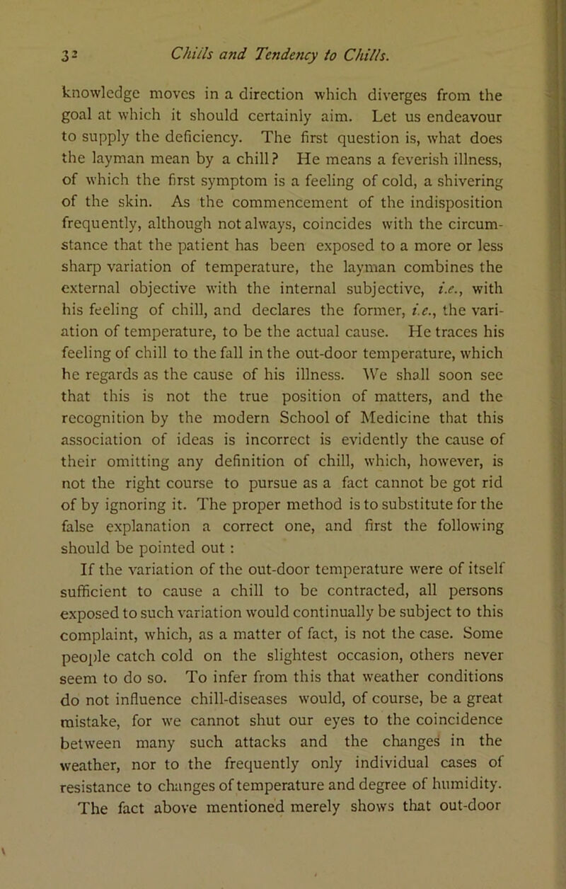 knowledge moves in a direction which diverges from the goal at which it should certainly aim. Let us endeavour to supply the deficiency. The first question is, what does the layman mean by a chill? He means a feverish illness, of which the first symptom is a feeling of cold, a shivering of the skin. As the commencement of the indisposition frequently, although not always, coincides with the circum- stance that the patient has been exposed to a more or less sharp variation of temperature, the layman combines the external objective with the internal subjective, i.e., with his feeling of chill, and declares the former, i.e., the vari- ation of temperature, to be the actual cause. He traces his feeling of chill to the fall in the out-door temperature, which he regards as the cause of his illness. We shall soon see that this is not the true position of matters, and the recognition by the modern School of Medicine that this association of ideas is incorrect is evidently the cause of their omitting any definition of chill, which, however, is not the right course to pursue as a fact cannot be got rid of by ignoring it. The proper method is to substitute for the false explanation a correct one, and first the following should be pointed out; If the variation of the out-door temperature were of itself sufficient to cause a chill to be contracted, all persons exposed to such variation would continually be subject to this complaint, which, as a matter of fact, is not the case. Some people catch cold on the slightest occasion, others never seem to do so. To infer from this that weather conditions do not influence chill-diseases would, of course, be a great mistake, for we cannot shut our eyes to the coincidence between many such attacks and the changes in the weather, nor to the frequently only individual cases of resistance to changes of temperature and degree of humidity. The fact above mentioned merely shows that out-door