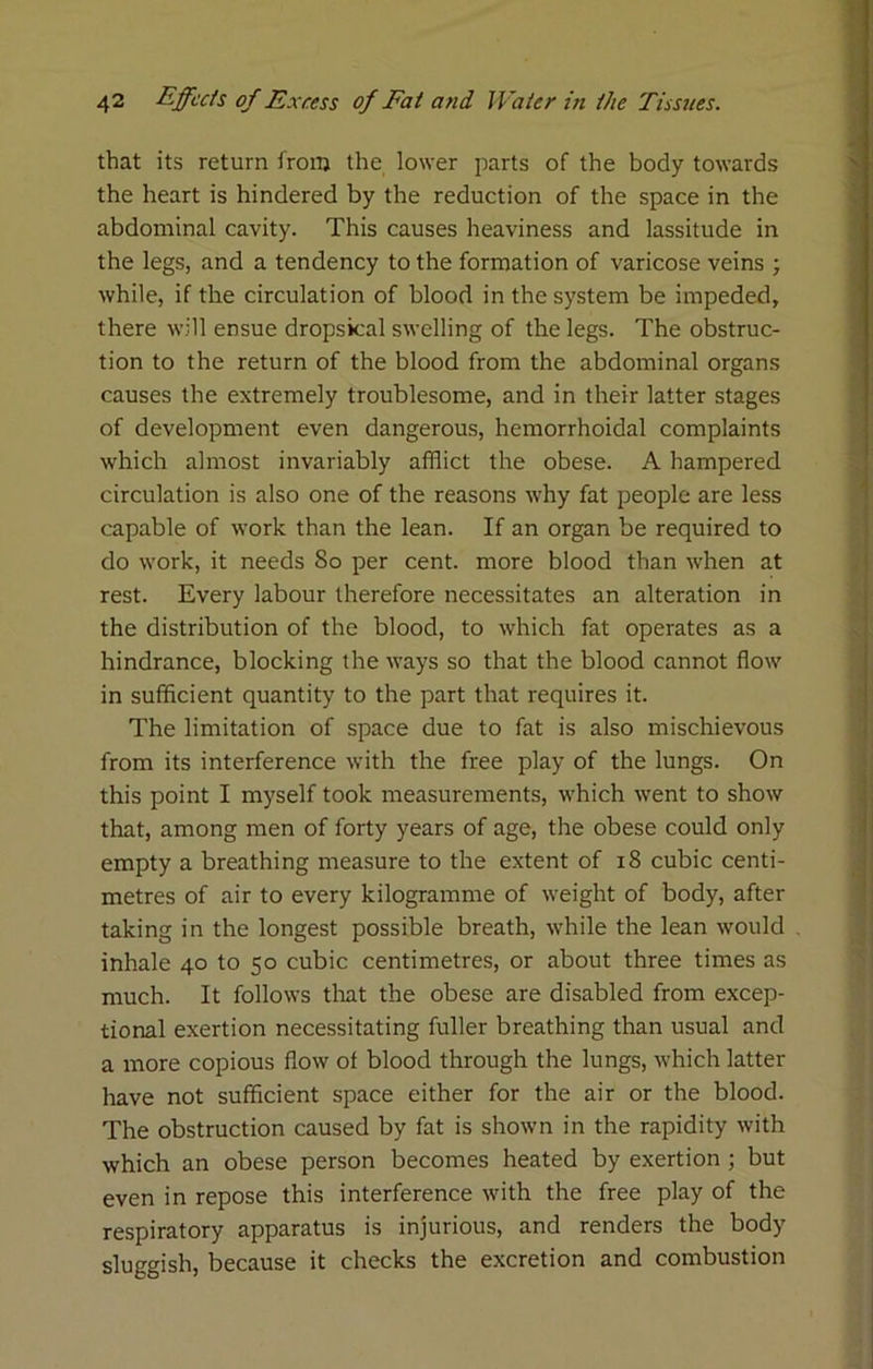 that its return from the lower parts of the body towards the heart is hindered by the reduction of the space in the abdominal cavity. This causes heaviness and lassitude in the legs, and a tendency to the formation of varicose veins ; while, if the circulation of blood in the system be impeded, there will ensue dropsical swelling of the legs. The obstruc- tion to the return of the blood from the abdominal organs causes the extremely troublesome, and in their latter stages of development even dangerous, hemorrhoidal complaints which almost invariably afflict the obese. A hampered circulation is also one of the reasons why fat people are less capable of work than the lean. If an organ be required to do work, it needs So per cent, more blood than when at rest. Every labour therefore necessitates an alteration in the distribution of the blood, to which fat operates as a hindrance, blocking the ways so that the blood cannot flow in sufficient quantity to the part that requires it. The limitation of space due to fat is also mischievous from its interference with the free play of the lungs. On this point I myself took measurements, which went to show that, among men of forty years of age, the obese could only empty a breathing measure to the extent of i8 cubic centi- metres of air to every kilogramme of weight of body, after taking in the longest possible breath, while the lean would inhale 40 to 50 cubic centimetres, or about three times as much. It follows tlrat the obese are disabled from excep- tional exertion necessitating fuller breathing than usual and a more copious flow of blood through the lungs, which latter have not sufficient space either for the air or the blood. The obstruction caused by fat is shown in the rapidity with which an obese person becomes heated by exertion; but even in repose this interference with the free play of the respiratory apparatus is injurious, and renders the body sluggish, because it checks the excretion and combustion