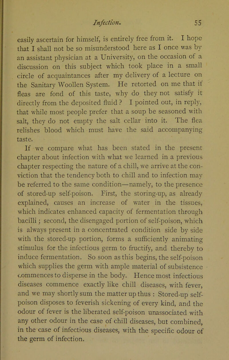 easily ascertain for himself, is entirely free from it. I hope that I shall not be so misunderstood here as I once was by an assistant physician at a University, on the occasion of a discussion on this subject which took place in a small circle of acquaintances after my delivery of a lecture on the Sanitary Woollen System. He retorted on me that if fleas are fond of this taste, why do they not satisfy it directly from the deposited fluid ? I pointed out, in reply, that while most people prefer that a soup be seasoned with salt, they do not empty the salt cellar into it. The flea relishes blood which must have the said accompanying taste. If we compare what has been stated in the present chapter about infection with what we learned in a previous chapter respecting the nature of a chill, we arrive at the con- viction that the tendency both to chill and to infection may be referred to the same condition—namely, to the presence of stored-up self-poison. First, the storing-up, as already explained, causes an increase of water in the tissues, which indicates enhanced capacity of fermentation through bacilli; second, the disengaged portion of self-poison, which is always present in a concentrated condition side by side with the stored-up portion, forms a sufficiently animating stimulus for the infectious germ to fructify, and thereby to induce fermentation. So soon as this begins, the self-poison which supplies the germ with ample material of subsistence commences to disperse in the body. Flence most infectious diseases commence exactly like chill diseases, with fever, and we may shortly sum the matter up thus : Stored-up self- poison disposes to feverish sickening of every kind, and the odour of fever is the liberated self-poison unassociated with any other odour in the case of chill diseases, but combined, in the case of infectious diseases, with the specific odour of the germ of infection.