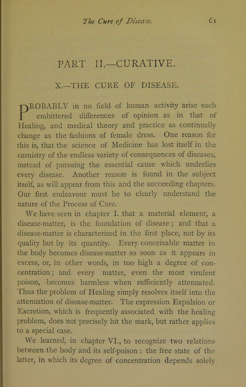 PART II.—CURATIVE. X.—THE CURE OF DISEASE. ABLY in no field of human activity arise such bittered differences of opinion as in that of Healing, and medical theory and practice as continually change as the fashions of female dress. One reason for this is, that the science of Medicine has lost itself in the casuistry of the endless variety of consequences of diseases, instead of pursuing the essential cause which underlies every disease. Another reason is found in the subject itself, as will appear from this and the succeeding chapters. Our first endeavour must be to clearly understand the nature of the Process of Cure. We have seen in chapter I. that a material element, a disease-matter, is the foundation of disease; and that a disease-matter is characterized in the first place, not by its quality but by its quantity. Every conceivable matter in the body becomes disease-matter so soon as it appears in excess, or, in other words, in too high a degree of con- centration ; and every matter, even the most virulent poison, becomes harmless when sufficiently attenuated. I'hus the problem of Healing simply resolves itself into the attenuation of disease-matter. The expression Expulsion or Excretion, which is frequently associated with the healing problem, does not precisely hit the mark, but rather applies to a special case. We learned, in chapter VI., to recognize two relations between the body and its self-poison ; the free state of the latter, in which its degree of concentration depends solely