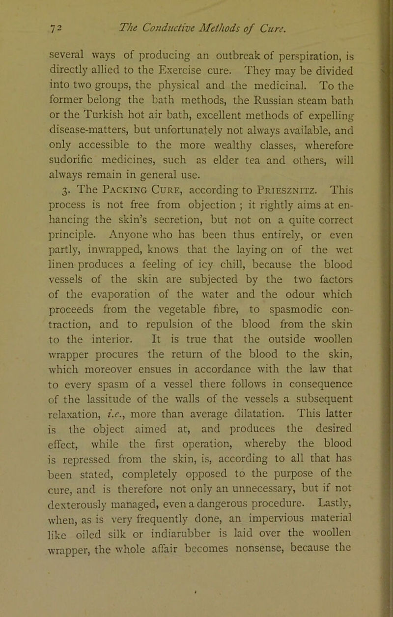 several ways of producing an outbreak of perspiration, is directly allied to the Exercise cure. They may be divided into two groups, the physical and the medicinal. To the former belong the bath methods, the Russian steam bath or the Turkish hot air bath, excellent methods of expelling disease-matters, but unfortunately not always available, and only accessible to the more wealthy classes, wherefore sudorific medicines, such as elder tea and others, will always remain in general use. 3. The Packing Cure, according to Priesznitz. This process is not free from objection ; it rightly aims at en- hancing the skin’s secretion, but not on a quite correct principle. Anyone who has been thus entirely, or even partly, inwrapped, knows that the laying on of the wet linen produces a feeling of icy chill, because the blood vessels of the skin are subjected by the two factom of the evaporation of the water and the odour which proceeds from the vegetable fibre, to spasmodic con- traction, and to repulsion of the blood from the skin to the interior. It is true that the outside woollen wrapper procures the return of the blood to the skin, which moreover ensues in accordance with the law that to every spasm of a vessel there follows in consequence of the lassitude of the walls of the vessels a subsequent relaxation, z.f., more than average dilatation. This latter is the object aimed at, and produces the desired effect, while the first operation, whereby the blood is repressed from the skin, is, according to all that has been stated, completely opposed to the purpose of the cure, and is therefore not only an unnecessary, but if not dexterously managed, even a dangerous procedure. Lastly, when, as is very frequently done, an impervious material like oiled silk or indiarubber is laid over the woollen wrapper, the whole affair becomes nonsense, because the