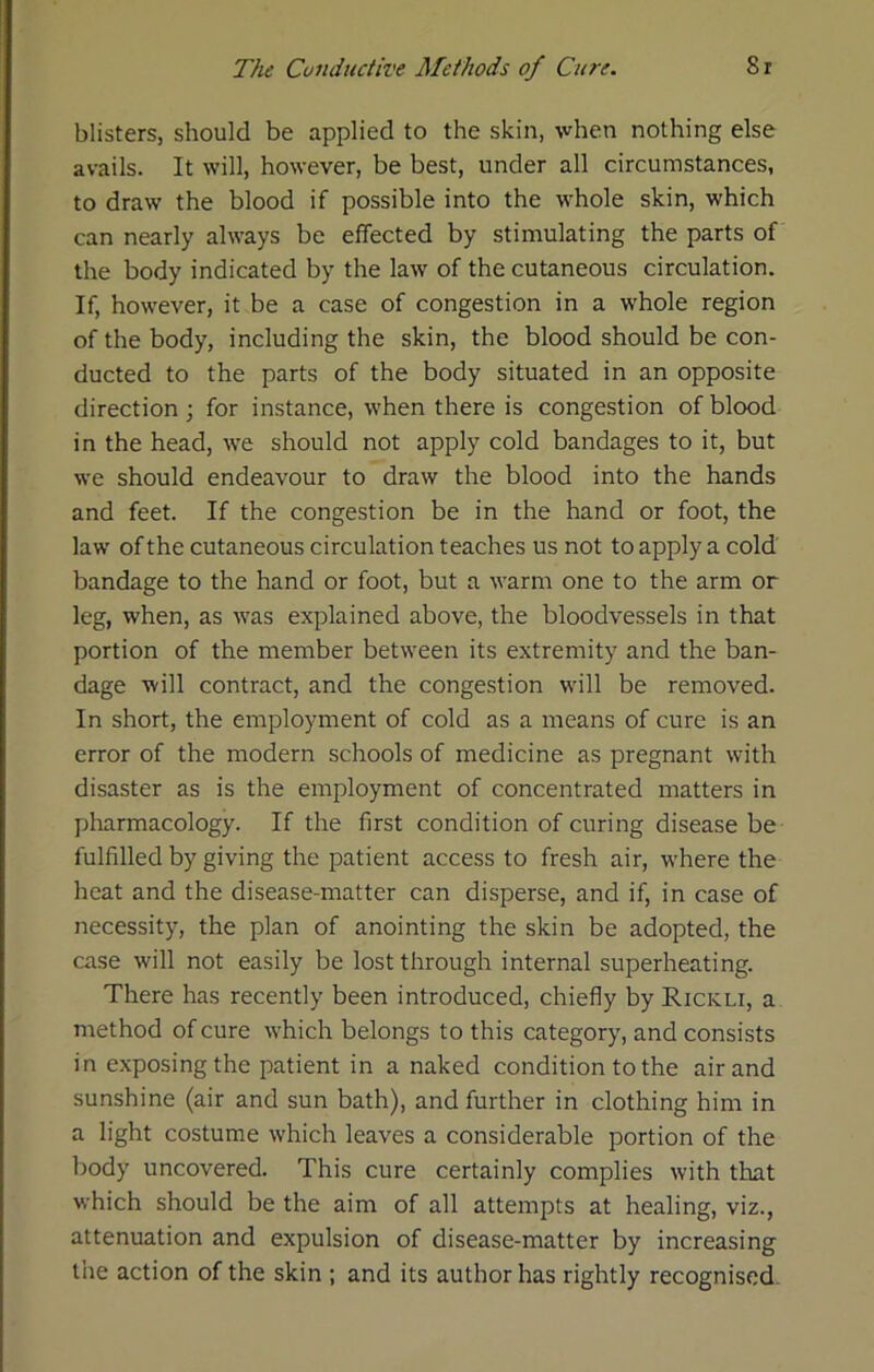 blisters, should be applied to the skin, ■vvhen nothing else avails. It will, however, be best, under all circumstances, to draw the blood if possible into the whole skin, which can nearly always be effected by stimulating the parts of the body indicated by the law of the cutaneous circulation. If, however, it be a case of congestion in a whole region of the body, including the skin, the blood should be con- ducted to the parts of the body situated in an opposite direction ; for instance, when there is congestion of blood in the head, Ave should not apply cold bandages to it, but we should endeavour to draw the blood into the hands and feet. If the congestion be in the hand or foot, the law of the cutaneous circulation teaches us not to apply a cold bandage to the hand or foot, but a warm one to the arm or leg, when, as was explained above, the bloodvessels in that portion of the member between its extremity and the ban- dage will contract, and the congestion will be removed. In short, the employment of cold as a means of cure is an error of the modern schools of medicine as pregnant with disaster as is the employment of concentrated matters in pharmacology. If the first condition of curing disease be fulfilled by giving the patient access to fresh air, where the heat and the disease-matter can disperse, and if, in case of necessity, the plan of anointing the skin be adopted, the case will not easily be lost through internal superheating. There has recently been introduced, chiefly by Rickli, a method of cure which belongs to this category, and consists in exposing the patient in a naked condition to the air and sunshine (air and sun bath), and further in clothing him in a light costume which leaves a considerable portion of the body uncovered. This cure certainly complies with that which should be the aim of all attempts at healing, viz., attenuation and expulsion of disease-matter by increasing the action of the skin ; and its author has rightly recognised-