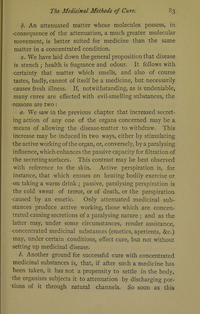 b. An attenuated matter whose molecules possess, in •consequence of the attenuation, a much greater molecular movement, is better suited for medicine than the same matter in a concentrated condition. 2. We have laid down the general proposition that disease is stench ; health is fragrance and odour. It follows with certainty that matter which smells, and also of course tastes, badly, cannot of itself be a medicine, but necessarily causes fresh illness. If, notwithstanding, as is undeniable, many cures are effected wdth evil-smelling substances, the ^reasons are two: a. We saw in the previous chapter that increased secret- ing action of any one of the organs concerned may be a means of allowing the disease-matter to withdraw. This increase may be induced in two ways, either by stimulating the active working of the organ, or, conversely, by a paralysing influence, which enhances the passive capacity for filtration of the secreting surfaces. This contrast may be best observ'ed with reference to the skin. Active perspiration is, for instance, that which ensues on heating bodily exercise or ■on taking a warm drink ; passive, paralysing perspiration is the cold sweat of terror, or of death, or the perspiration caused by an emetic. Only attenuated medicinal sub- stances produce active working, those which are concen- trated causing secretions of a paralysing nature j and as the latter may, under some circumstances, render assistance, ■concentrated medicinal substances (emetics, aperients, &c.) may, under certain conditions, effect cure, but not without setting up medicinal disease. b. Another ground for successful cure with concentrated medicinal substances is, that, if after such a medicine has been taken, it has not a propensity to settle in the body, the organism subjects it to attenuation by discharging por- tions of it through natural channels. So soon as this