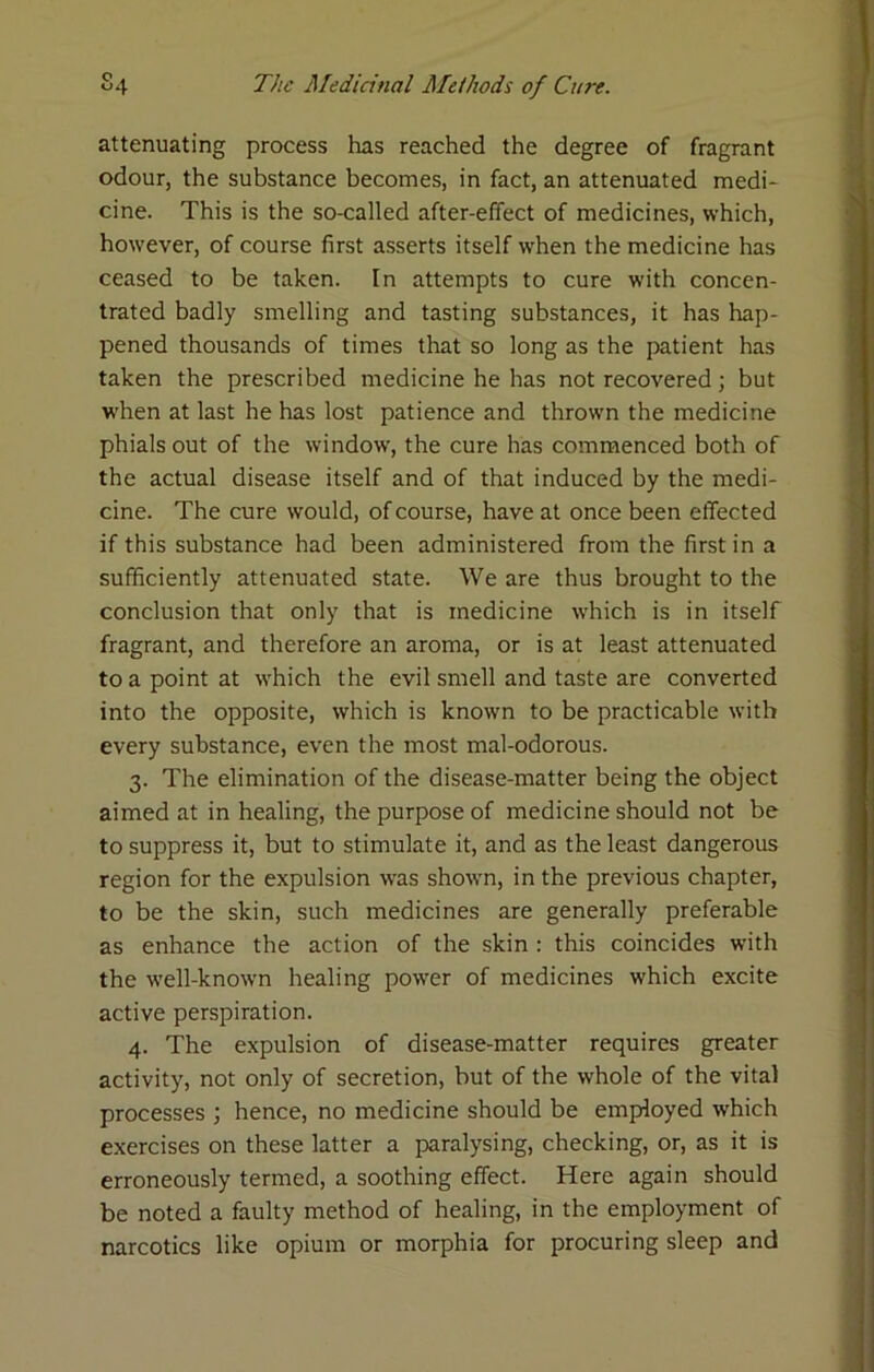 attenuating process has reached the degree of fragrant odour, the substance becomes, in fact, an attenuated medi- cine. This is the so-called after-effect of medicines, which, however, of course first asserts itself when the medicine has ceased to be taken. In attempts to cure with concen- trated badly smelling and tasting substances, it has hap- pened thousands of times that so long as the patient has taken the prescribed medicine he has not recovered; but when at last he has lost patience and thrown the medicine phials out of the window, the cure has commenced both of the actual disease itself and of that induced by the medi- cine. The cure would, of course, have at once been effected if this substance had been administered from the first in a sufficiently attenuated state. We are thus brought to the conclusion that only that is medicine which is in itself fragrant, and therefore an aroma, or is at least attenuated to a point at which the evil smell and taste are converted into the opposite, which is known to be practicable with every substance, even the most mal-odorous. 3. The elimination of the disease-matter being the object aimed at in healing, the purpose of medicine should not be to suppress it, but to stimulate it, and as the least dangerous region for the expulsion was showm, in the previous chapter, to be the skin, such medicines are generally preferable as enhance the action of the skin: this coincides with the well-known healing power of medicines which excite active perspiration. 4. The expulsion of disease-matter requires greater activity, not only of secretion, but of the whole of the vital processes ; hence, no medicine should be employed which exercises on these latter a paralysing, checking, or, as it is erroneously termed, a soothing effect. Here again should be noted a faulty method of healing, in the employment of narcotics like opium or morphia for procuring sleep and