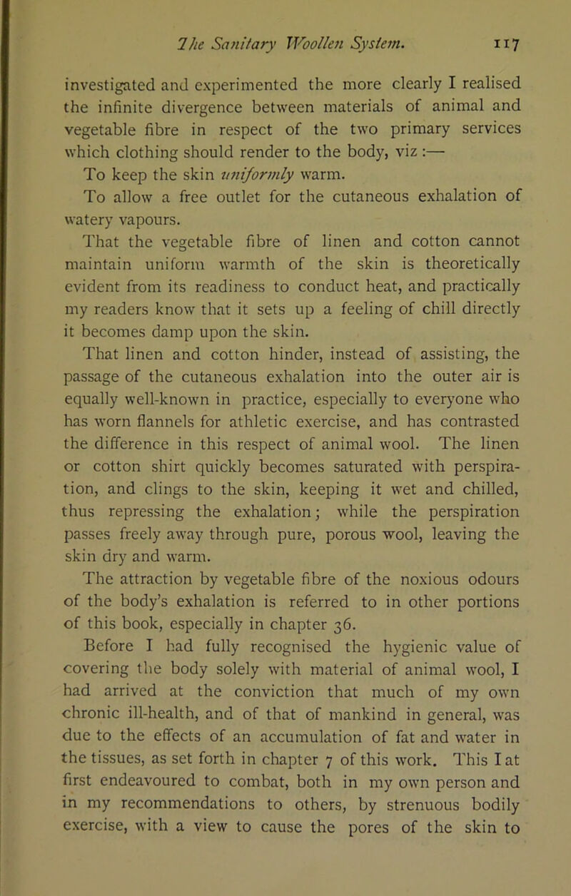 investigated and experimented the more clearly I realised the infinite divergence between materials of animal and vegetable fibre in respect of the two primary services which clothing should render to the body, viz :— To keep the skin vniformly warm. To allow a free outlet for the cutaneous exhalation of watery vapours. That the vegetable fibre of linen and cotton cannot maintain uniform warmth of the skin is theoretically evident from its readiness to conduct heat, and practically my readers know that it sets up a feeling of chill directly it becomes damp upon the skin. That linen and cotton hinder, instead of assisting, the passage of the cutaneous exhalation into the outer air is equally well-known in practice, especially to everyone who has worn flannels for athletic exercise, and has contrasted the difference in this respect of animal wool. The linen or cotton shirt quickly becomes saturated with perspira- tion, and clings to the skin, keeping it wet and chilled, thus repressing the exhalation; while the perspiration passes freely away through pure, porous wool, leaving the skin dry and warm. The attraction by vegetable fibre of the noxious odours of the body’s exhalation is referred to in other portions of this book, especially in chapter 36. Before I had fully recognised the hygienic value of covering the body solely with material of animal wool, I had arrived at the conviction that much of my own chronic ill-health, and of that of mankind in general, was due to the effects of an accumulation of fat and water in the tissues, as set forth in chapter 7 of this work. This I at first endeavoured to combat, both in my own person and in my recommendations to others, by strenuous bodily exercise, with a view to cause the pores of the skin to