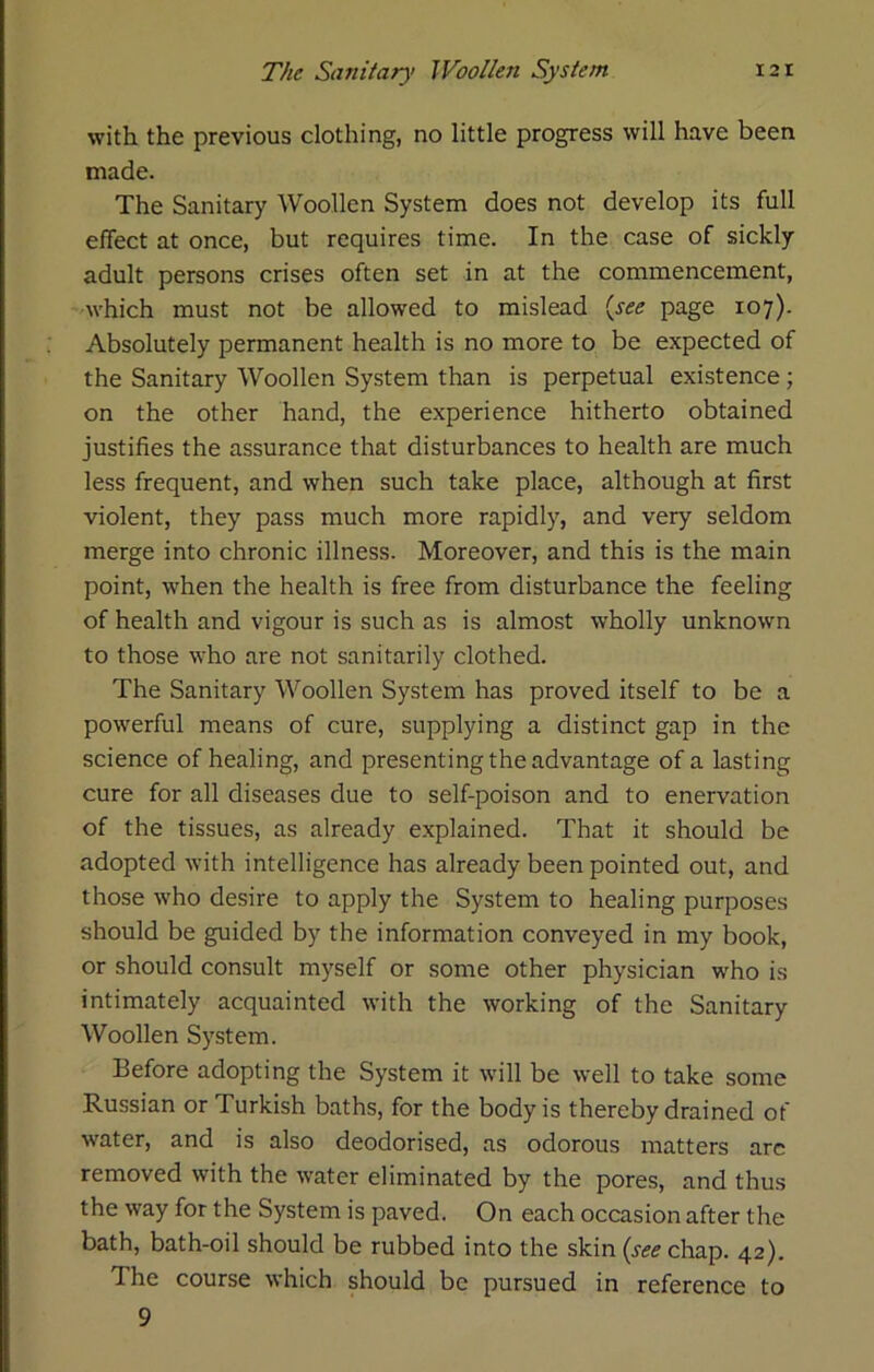 with the previous clothing, no little progress will have been made. The Sanitary Woollen System does not develop its full effect at once, but requires time. In the case of sickly adult persons crises often set in at the commencement, which must not be allowed to mislead {see page 107). Absolutely permanent health is no more to be expected of the Sanitary Woollen System than is perpetual existence; on the other hand, the experience hitherto obtained justifies the assurance that disturbances to health are much less frequent, and when such take place, although at first violent, they pass much more rapidly, and very seldom merge into chronic illness. Moreover, and this is the main point, when the health is free from disturbance the feeling of health and vigour is such as is almost wholly unknown to those who are not sanitarily clothed. The Sanitary Woollen System has proved itself to be a powerful means of cure, supplying a distinct gap in the science of healing, and presenting the advantage of a lasting cure for all diseases due to self-poison and to enervation of the tissues, as already explained. That it should be adopted with intelligence has already been pointed out, and those who desire to apply the System to healing purposes should be guided by the information conveyed in my book, or should consult myself or some other physician who is intimately acquainted with the working of the Sanitary Woollen System. Before adopting the System it will be well to take some Russian or Turkish baths, for the body is thereby drained of water, and is also deodorised, as odorous matters arc removed with the water eliminated by the pores, and thus the way for the System is paved. On each occasion after the bath, bath-oil should be rubbed into the skin {see chap. 42). The course which should be pursued in reference to 9