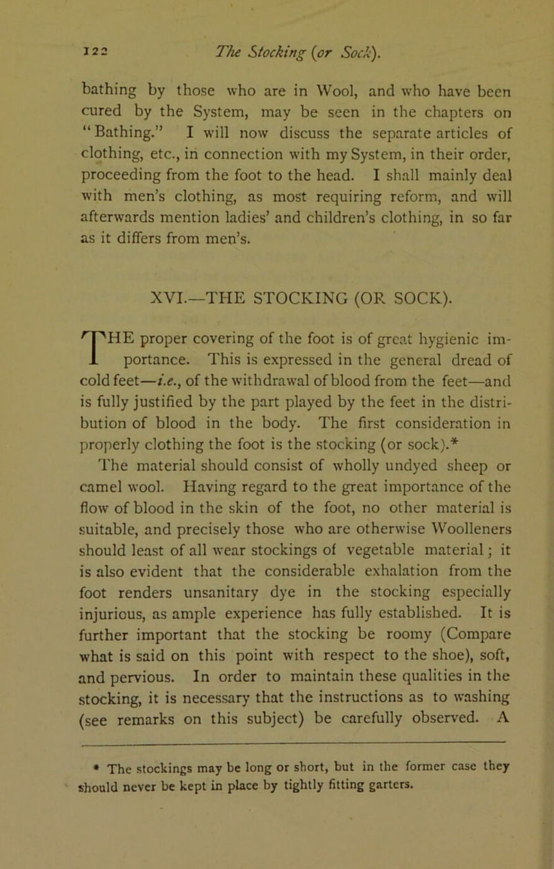 bathing by those who are in Wool, and who have been cured by the System, may be seen in the chapters on “ Bathing.” I will now discuss the separate articles of clothing, etc., in connection with my System, in their order, proceeding from the foot to the head. I shall mainly deal with men’s clothing, as most requiring reform, and will afterwards mention ladies’ and children’s clothing, in so far as it differs from men’s. HE proper covering of the foot is of great hygienic im- portance. This is expressed in the general dread of cold feet—i.e., of the withdrawal of blood from the feet—and is fully justified by the part played by the feet in the distri- bution of blood in the body. The first consideration in properly clothing the foot is the stocking (or sock).* The material should consist of wholly undyed sheep or camel wool. Having regard to the great importance of the flow of blood in the skin of the foot, no other material is suitable, and precisely those who are otherwise Woolleners should least of all wear stockings of vegetable material; it is also evident that the considerable exhalation from the foot renders unsanitary dye in the stocking especially injurious, as ample experience has fully established. It is further important that the stocking be roomy (Compare what is said on this point with respect to the shoe), soft, and pervious. In order to maintain these qualities in the stocking, it is necessary that the instructions as to washing (see remarks on this subject) be carefully observed. A * The .stockings may be long or short, but in the former case they should never be kept in place by tightly fitting garters. XVI.—THE STOCKING (OR SOCK).