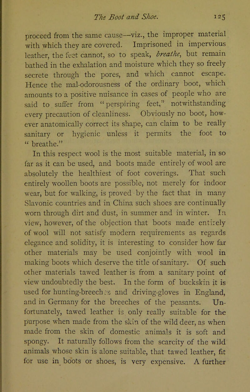 proceed from the same cause—viz., the improper material with which they are covered. Imprisoned in impervious leather, the feet cannot, so to speak, breathe, but remain bathed in the exhalation and moisture which they so freely secrete through the pores, and which cannot escape. Hence the mal-odorousness of the ordinary boot, which amounts to a positive nuisance in cases of people who are said to suffer from “ perspiring feet,” notwithstanding every precaution of cleanliness. Obviously no boot, how- ever anatomically correct its shape, can claim to be really sanitary or hygienic unless it permits the foot to “ breathe.” In this respect wool is the most suitable material, in so far as it can be used, and boots made entirely of wool are absolutely the healthiest of foot coverings. That such entirely woollen boots are possible, not merely for indoor wear, but for walking, is proved by the fact that in many Slavonic countries and in China such shoes are continually worn through dirt and dust, in summer and in winter. In view, however, of the objection that boots made entirely of wool will not satisfy modern requirements as regards elegance and solidity, it is interesting to consider how far other materials may be used conjointly with wool in making boots which deserve the title of sanitary. Of such other materials tawed leather is from a sanitary point of view undoubtedly the best. In the form of buckskin it is used for hunting-breech :s and driving-gloves in England, and in Germany for the breeches of the peasants. Un- fortunately, tawed leather is only really suitable for the purpose when made from the skin of the wild deer, as when made from the skin of domestic animals it is soft and spongy. It naturally follows from the scarcity of the wild animals whose skin is alone suitable, that tawed leather, fit for use in^ boots or shoes, is very expensive. A further