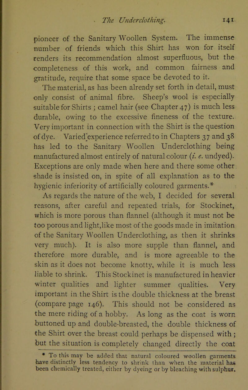 pioneer of the Sanitary Woollen System. The immense number of friends which this Shirt has won for itself renders its recommendation almost superfluous, but the completeness of this work, and common fairness and gratitude, require that some space be devoted to it. The material, as has been already set forth in detail, must only consist of animal fibre. Sheep’s wool is especially suitable for Shirts ; camel hair (see Chapter 47) is much less durable, owing to the excessive fineness of the texture. Very important in connection with the Shirt is the question of dye. Varied’experience referred to in Chapters 37 and 38 has led to the Sanitary Woollen Underclothing being manufactured almost entirely of natural colour (/. e. undyed). Exceptions are only made when here and there some other shade is insisted on, in spite of all explanation as to the hygienic inferiority of artificially coloured garments.* As regards the nature of the web, I decided for several reasons, after careful and repeated trials, for Stockinet, which is more porous than flannel (although it must not be too porous and light,like most of the goods made in imitation of the Sanitary Woollen Underclothing, as then it shrinks very much). It is also more supple than flannel, and therefore more durable, and is more agreeable to the skin as it does not become knotty, while it is much less liable to shrink. This Stockinet is manufactured in heavier winter qualities and lighter summer qualities. Very important in the Shirt is the double thickness at the breast (compare page 146). This should not be considered as the mere riding of a hobby. As long as the coat is worn buttoned up and double-breasted, the double thickness of the Shirt over the breast could perhaps be dispensed with ; but the situation is completely changed directly the coat * To this may be added that natural coloured woollen garments have distinctly less tendency to shrink than when the material has been chemically treated, either by dyeing or by bleaching with sulphur.