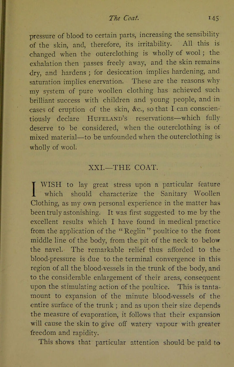 pressure of blood to certain parts, increasing the sensibility of the skin, and, therefore, its irritability. All this is changed when the outerclothing is wholly of wool; the exhalation then passes freely away, and the skin remains dry, and hardens ; for desiccation implies hardening, and saturation implies enervation. These are the reasons why my system of pure woollen clothing has achieved such brilliant success with children and young people, and in cases of eruption of the skin, &c., so that I can conscien- tiously declare Hufel.\nd’s reservations—which fully deserve to be considered, when the outerclothing is of mixed material—to be unfounded when the outerclothing is wholly of wool. XXL—THE COAT. I WISH to lay great stress upon a particular feature which should characterize the Sanitary Woollen Clothing, as my own personal experience in the matter has been truly astonishing. It was first suggested to me by the excellent results which I have found in medical practice from the application of the “Reglin” poultice to the front middle line of the body, from the pit of the neck to below the navel. The remarkable relief thus afforded to the blood-pressure is due to the terminal convergence in this region of all the blood-vessels in the trunk of the body, and to the considerable enlargement of their areas, consequent upon the stimulating action of the poultice. This is tanta- mount to expansion of the minute blood-vessels of the entire surface of the trunk; and as upon their size depends the measure of evaporation, it follows that their expansion will cause the skin to give off watery vapour with greater freedom and rapidity. This shows that particular attention should be paid to