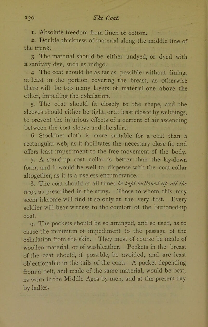 1. Absolute freedom from linen or cotton. 2. Double thickness of material along the middle line of the trunk. 3. The material should be either undyed, or dyed with a sanitary dye, such as indigo. 4. The coat should be as far as possible without lining, at least in the portion covering the breast, as otherwise there will be too many layers of material one above the other, impeding the exhalation. 5. The coat should fit closely to the shape, and the sleeves should either be tight, or at least closed by webbings, to prevent the injurious effects of a current of air ascending between the coat sleeve and the shirt. 6. Stockinet cloth is more suitable for a coat than a rectangular web, as it facilitates the necessary close fit, and offers least impediment to the free movement of the body. 7. A stand-up coat collar is better than the lay-down form, and it would be well to dispense with the coat-collar altogether, as it is a useless encumbrance. 8. The coat should at all times be kept buttoned up all the way, as prescribed in the army. Those to whom this may seem irksome will find it so only at the very first. Every soldier will bear witness to the comfort of the buttoned-up coat. 9. The pockets should be so arranged, and so used, as to cause the minimum of impediment to the passage of the exhalation from the skin. They must of course be made of woollen material, or of washleather. Pockets in the breast of the coat should, if possible, be avoided, and are least objectionable in the tails of the coat. A pocket depending from a belt, and made of the same material, would be best, as worn in the Middle Ages by men, and at the present day by ladies.