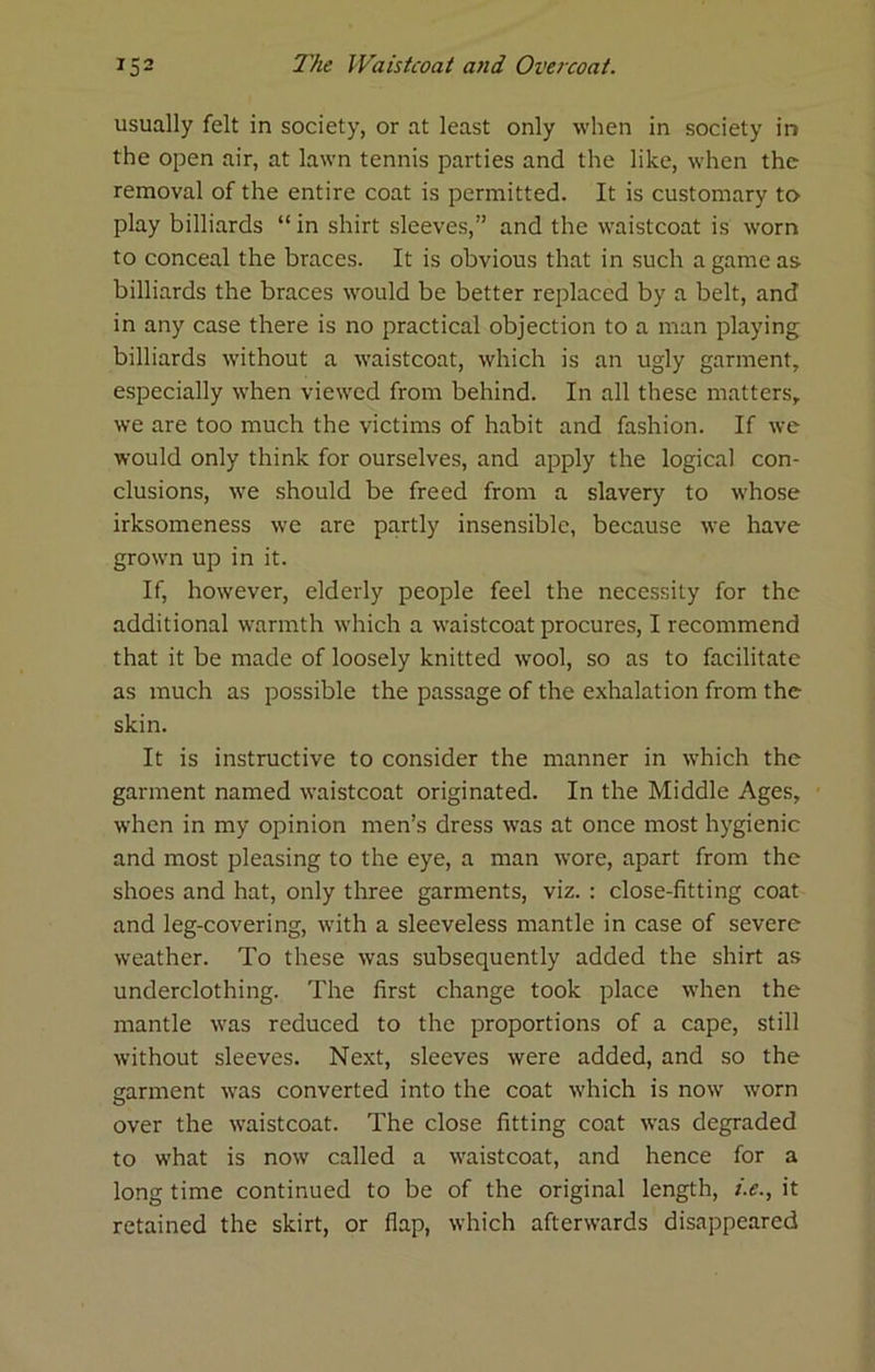 usually felt in society, or at least only when in society in the open air, at lawn tennis parties and the like, when the removal of the entire coat is permitted. It is customary to play billiards “ in shirt sleeves,” and the waistcoat is worn to conceal the braces. It is obvious that in such a game as billiards the braces would be better replaced by a belt, and in any case there is no practical objection to a man playing billiards without a waistcoat, which is an ugly garment, especially when viewed from behind. In all these matters, we are too much the victims of habit and fashion. If we would only think for ourselves, and apply the logical con- clusions, we should be freed from a slavery to whose irksomeness we are partly insensible, because we have grown up in it. If, however, elderly people feel the necessity for the additional warmth which a waistcoat procures, I recommend that it be made of loosely knitted wool, so as to facilitate as much as possible the passage of the exhalation from the skin. It is instructive to consider the manner in which the garment named waistcoat originated. In the Middle Ages, when in my opinion men’s dress was at once most hygienic and most pleasing to the eye, a man wore, apart from the shoes and hat, only three garments, viz. : close-fitting coat and leg-covering, with a sleeveless mantle in case of severe weather. To these was subsequently added the shirt as underclothing. The first change took place when the mantle was reduced to the proportions of a cape, still without sleeves. Next, sleeves were added, and so the garment was converted into the coat which is now worn over the waistcoat. The close fitting coat was degraded to what is now called a waistcoat, and hence for a long time continued to be of the original length, /.<?., it retained the skirt, or flap, which afterwards disappeared