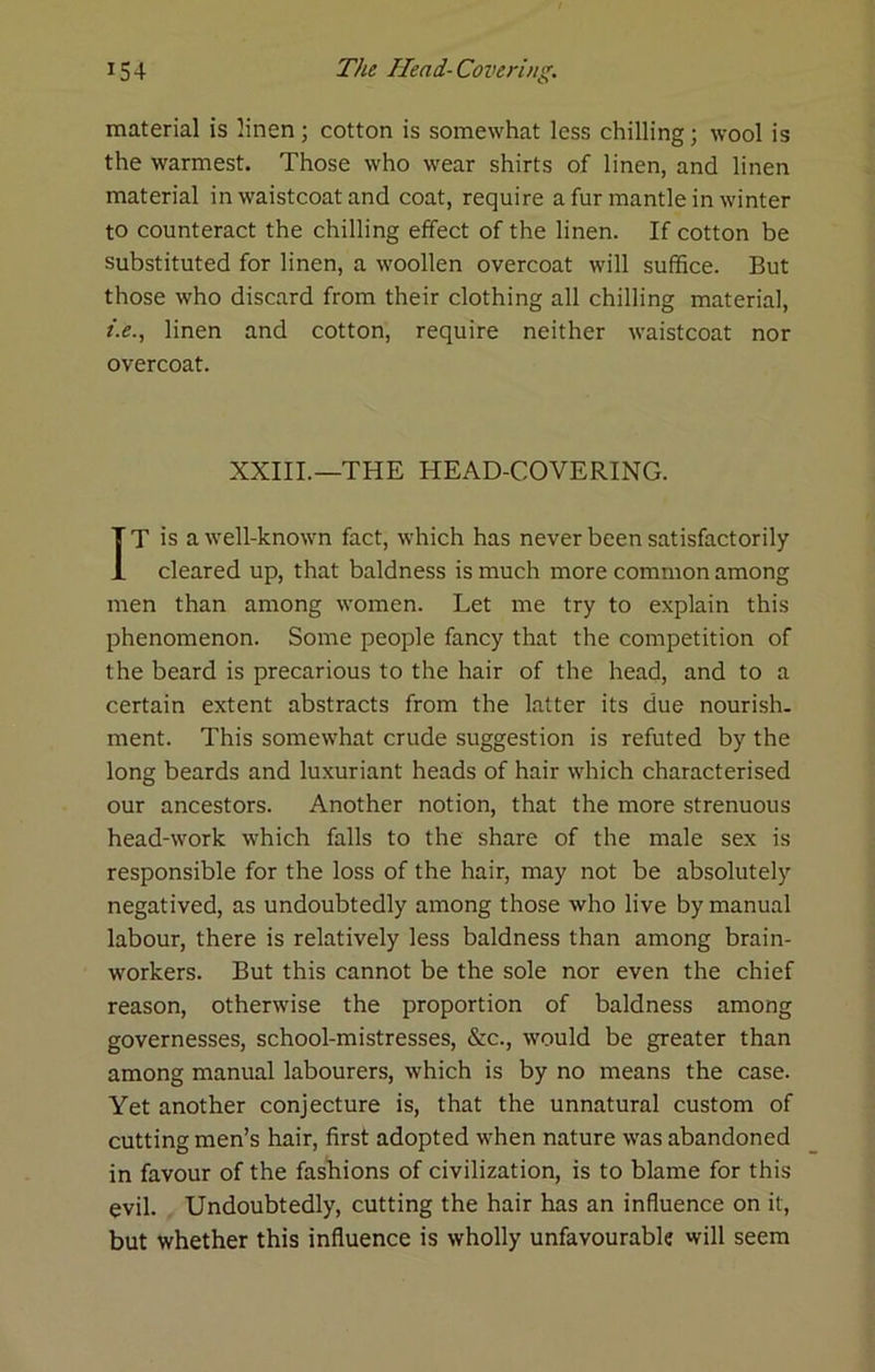 material is linen; cotton is somewhat less chilling; wool is the warmest. Those who wear shirts of linen, and linen material in waistcoat and coat, require a fur mantle in winter to counteract the chilling effect of the linen. If cotton be substituted for linen, a woollen overcoat will suffice. But those who discard from their clothing all chilling material, f.e., linen and cotton, require neither waistcoat nor overcoat. XXIIL—THE HEAD-COVERING. IT is a well-known fact, which has never been satisfactorily cleared up, that baldness is much more common among men than among women. Let me try to explain this phenomenon. Some people fancy that the competition of the beard is precarious to the hair of the head, and to a certain extent abstracts from the latter its due nourish, ment. This somewhat crude suggestion is refuted by the long beards and luxuriant heads of hair which characterised our ancestors. Another notion, that the more strenuous head-work which falls to the share of the male sex is responsible for the loss of the hair, may not be absolutely negatived, as undoubtedly among those who live by manual labour, there is relatively less baldness than among brain- workers. But this cannot be the sole nor even the chief reason, otherwise the proportion of baldness among governesses, school-mistresses, &c., would be greater than among manual labourers, which is by no means the case. Yet another conjecture is, that the unnatural custom of cutting men’s hair, first adopted when nature was abandoned in favour of the fashions of civilization, is to blame for this evil. Undoubtedly, cutting the hair has an influence on it, but whether this influence is wholly unfavourable will seem