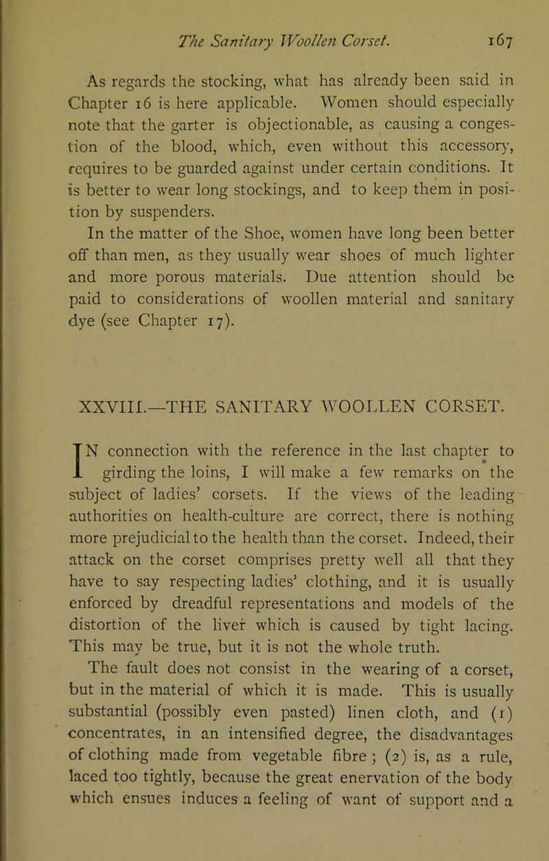 As regards the stocking, what has already been said in Chapter 16 is here applicable. Women should especially note that the garter is objectionable, as causing a conges- tion of the blood, which, even without this accessor}’, requires to be guarded against under certain conditions. It is better to wear long stockings, and to keep them in posi- tion by suspenders. In the matter of the Shoe, women have long been better off than men, as they usually wear shoes of much lighter and more porous materials. Due attention should be paid to considerations of woollen material and sanitary dye (see Chapter 17). XXVIII.—THE SANITARY WOOLLEN CORSET. IN connection with the reference in the last chapter to girding the loins, I will make a few remarks on the subject of ladies’ corsets. If the views of the leading authorities on health-culture are correct, there is nothing more prejudicial to the health than the corset. Indeed, their attack on the corset comprises pretty well all that they have to say respecting ladies’ clothing, and it is usually enforced by dreadful representations and models of the distortion of the liver which is caused by tight lacing. This may be true, but it is not the whole truth. The fault does not consist in the wearing of a corset, but in the material of which it is made. This is usually substantial (possibly even pasted) linen cloth, and (i) concentrates, in an intensified degree, the disadvantages of clothing made from vegetable fibre ; (2) is, as a rule, laced too tightly, because the great enervation of the body which ensues induces a feeling of want of support and a