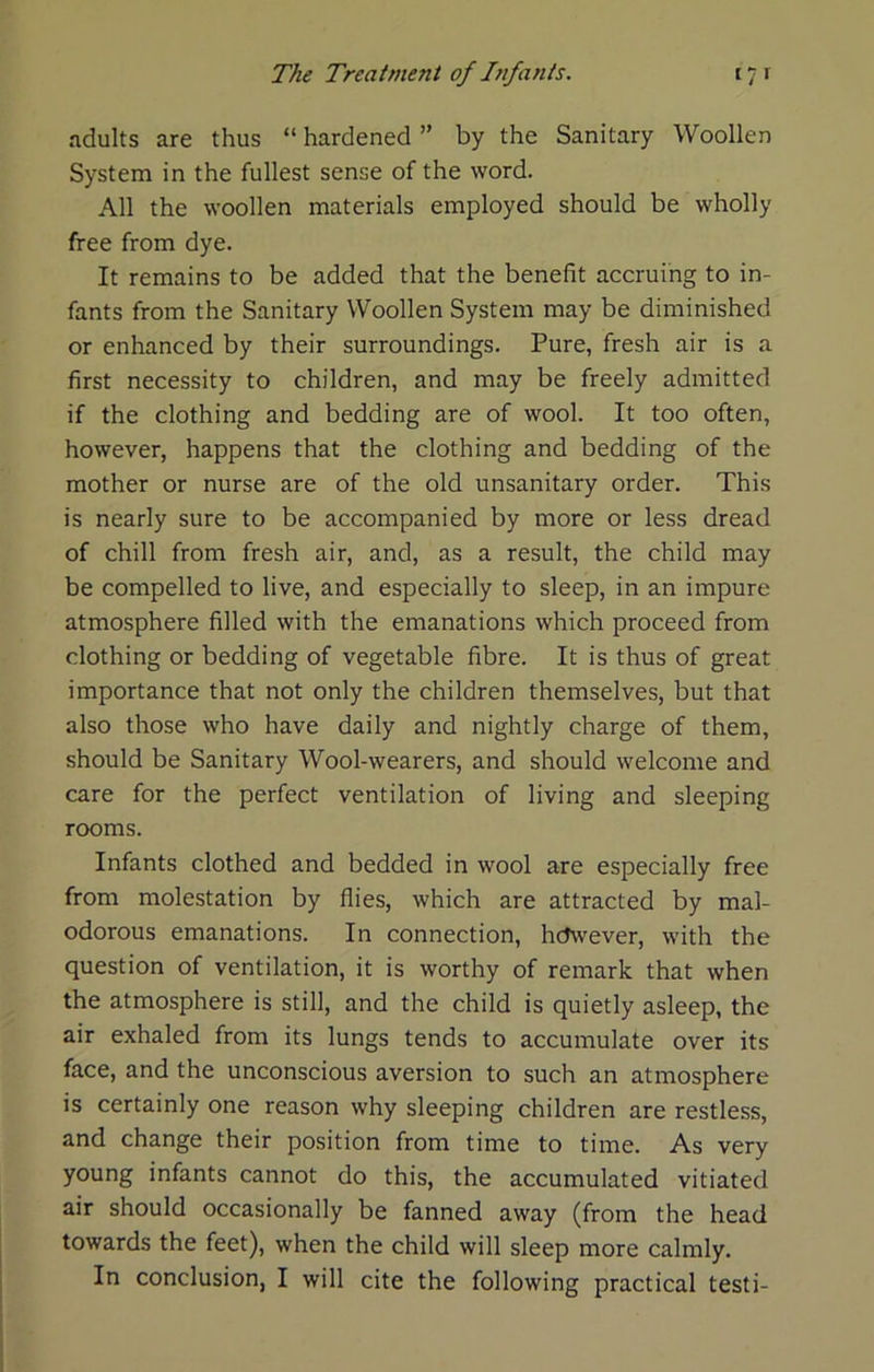 adults are thus “ hardened ” by the Sanitary Woollen System in the fullest sense of the word. All the woollen materials employed should be wholly free from dye. It remains to be added that the benefit accruing to in- fants from the Sanitary Woollen System may be diminished or enhanced by their surroundings. Pure, fresh air is a first necessity to children, and may be freely admitted if the clothing and bedding are of wool. It too often, however, happens that the clothing and bedding of the mother or nurse are of the old unsanitary order. This is nearly sure to be accompanied by more or less dread of chill from fresh air, and, as a result, the child may be compelled to live, and especially to sleep, in an impure atmosphere filled with the emanations which proceed from clothing or bedding of vegetable fibre. It is thus of great importance that not only the children themselves, but that also those who have daily and nightly charge of them, should be Sanitary Wool-wearers, and should welcome and care for the perfect ventilation of living and sleeping rooms. Infants clothed and bedded in wool are especially free from molestation by flies, which are attracted by mal- odorous emanations. In connection, hdwever, with the question of ventilation, it is worthy of remark that when the atmosphere is still, and the child is quietly asleep, the air exhaled from its lungs tends to accumulate over its face, and the unconscious aversion to such an atmosphere is certainly one reason why sleeping children are restless, and change their position from time to time. As very young infants cannot do this, the accumulated vitiated air should occasionally be fanned away (from the head towards the feet), when the child will sleep more calmly.