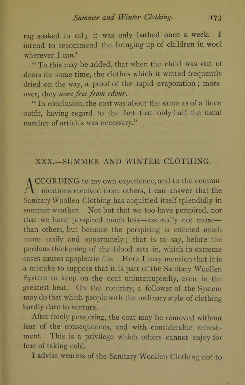 rag soaked in oil; it was only bathed once a week. I intend to recommend the bringing up of children in wool wherever I can.’ “ To this may be added, that when the child was out of doors for some time, the clothes which it wetted frequently dried on the way, a proof of the rapid evaporation; more- over, they ivere free from odour. “ In conclusion, the cost was about the same as of a linen outfit, having regard to the fact that only half the usual number of articles was necessary.” XXX.—SUMMER AND WINTER CLOTHING. CCORDING to my own experience, and to the commu- nications received from others, I can answer that the Sanitary Woollen Clothing has acquitted itself splendidly in summer weather. Not but that we too have perspired, nor that we have perspired much less—assuredly not more— than others, but because the perspiring is effected much more easily and opportunely; that is to say, before the perilous thickening of the blood sets in, which in extreme cases causes apoplectic fits. Here I may mention that it is a mistake to suppose that it is part of the Sanitary Woollen System to keep on the coat uninterruptedly, even in the greatest heat. On the contrary, a follower of the System may do that which people with the ordinary style of clothing hardly dare to venture. After freely perspiring, the coat may be removed without fear of the consequences, and with considerable refresh- ment. This is a privilege which others cannot enjoy for fear of taking cold. I advise wearers of the Sanitary Woollen Clothing not to