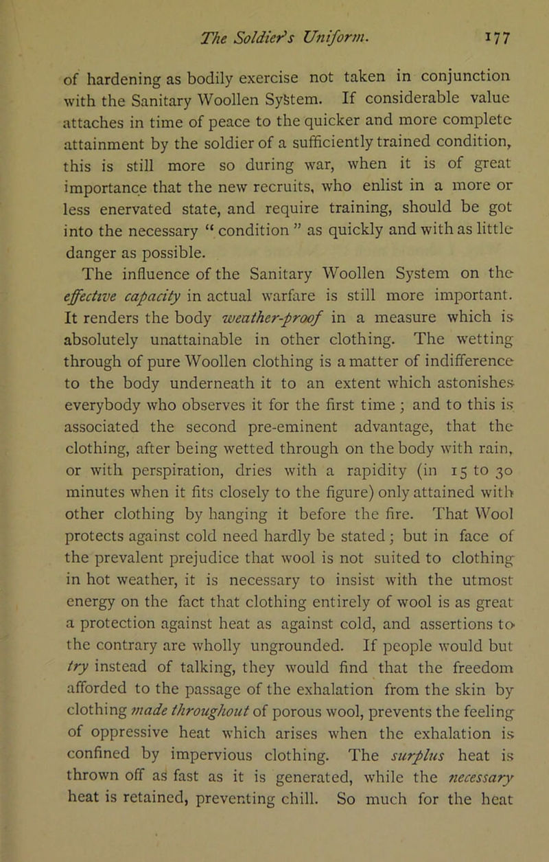 of hardening as bodily exercise not taken in conjunction with the Sanitary Woollen System. If considerable value attaches in time of peace to the quicker and more complete attainment by the soldier of a sufficiently trained condition, this is still more so during war, when it is of great importance that the new recruits, who enlist in a more or less enervated state, and require training, should be got into the necessary “ condition ” as quickly and with as little danger as possible. The influence of the Sanitary Woollen System on the effective capacity in actual warfare is still more important. It renders the body weather-proof in a measure which is absolutely unattainable in other clothing. The wetting through of pure Woollen clothing is a matter of indifference to the body underneath it to an extent which astonishes everybody who observes it for the first time ; and to this is associated the second pre-eminent advantage, that the clothing, after being wetted through on the body with rain, or with perspiration, dries with a rapidity (in 15 to 30 minutes when it fits closely to the figure) only attained with other clothing by hanging it before the fire. That Wool protects against cold need hardly be stated; but in face of the prevalent prejudice that wool is not suited to clothing in hot weather, it is necessary to insist with the utmost energy on the fact that clothing entirely of wool is as great a protection against heat as against cold, and assertions to- the contrary are wholly ungrounded. If people would but try instead of talking, they would find that the freedom afforded to the passage of the exhalation from the skin by clothing made throughout of porous wool, prevents the feeling of oppressive heat which arises when the exhalation is confined by impervious clothing. The surplus heat is thrown off a^ fast as it is generated, while the necessary heat is retained, preventing chill. So much for the heat