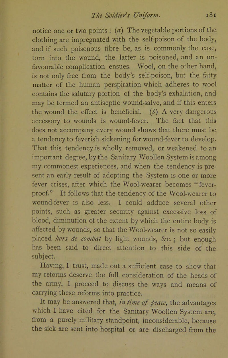 notice one or two points : {a) The vegetable portions of the clothing are impregnated with the self-poison of the body, and if such poisonous fibre be, as is commonly the case, torn into the wound, the latter is poisoned, and an un- favourable complication ensues. Wool, on the other hand, is not only free from the body’s self-poison, but the fatty matter of the human perspiration which adheres to wool contains the salutary portion of the body’s exhalation, and may be termed an antiseptic wound-salve, and if this enters the wound the effect is beneficial, {b) A very dangerous accessory to wounds is wound-fever. The fact that this does not accompany every wound shows that there must be a tendency to feverish sickening for wound-fever to develop. That this tendency is wholly removed, or weakened to an important degree, by the Sanitary Woollen System is among my commonest experiences, and when the tendency is pre- sent an early result of adopting the System is one or more fever crises, after which the Wool-wearer becomes “ fever- proof.” It follows that the tendency of the Wool-wearer to wound-fever is also less. I could adduce several other points, such as greater security against excessive loss of blood, diminution of the extent by which the entire body is affected by wounds, so that the Wool-wearer is not so easily placed hors de combat by light wounds, &c.; but enough has been said to direct attention to this side of the subject. Having, I trust, made out a sufficient case to show that my reforms deserve the full consideration of the heads of the army, I proceed to discuss the ways and means of carrying these reforms into practice. It may be answered that, in time of peace., the advantages which I have cited for the Sanitary Woollen System are, from a purely military standpoint, inconsiderable, because the sick are sent into hospital or are discharged from the