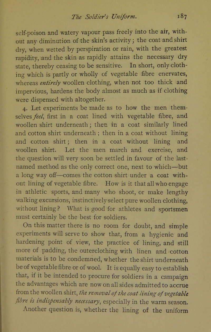 self-poison and watery vapour pass freely into the air, with- out any diminution of the skin’s activity; the coat and shirt dry, when wetted by perspiration or rain, with the greatest rapidity, and the skin as rapidly attains the necessary dry state, thereby ceasing to be sensitive. In short, only cloth- ing which is partly or wholly of vegetable fibre enervates, whereas entirely woollen clothing, when not too thick and impervious, hardens the body almost as much as if clothing were dispensed with altogether. 4. Let experiments be made as to how the men them- selves feel^ first in a coat lined with vegetable fibre, and woollen shirt underneath; then in a coat similarly lined and cotton shirt underneath ; then in a coat without lining and cotton shirt; then in a coat without lining and woollen shirt. Let the men march and exercise, and the question will very soon be settled in favour of the last- named method as the only correct one, next to which—but a long way off—comes the cotton shirt under a coat with- out lining of vegetable fibre. How is it that all who engage in athletic sports, and many who shoot, or make lengthy walking excursions, instinctively select pure woollen clothing, without lining ? What is good for athletes and sportsmen must certainly be the best for soldiers. On this matter there is no room for doubt, and simple experiments will serve to show that, from a hygienic and hardening point of view, the practice of lining, and still more of padding, the outerclothing with linen and cotton materials is to be condemned, whether the shirt underneath be of vegetable fibre or of wool. It is equally easy to establish that, if it be intended to procure for soldiers in a campaign the advantages which are now on all sides admitted to accrue from the woollen shirt, the removal of the coat lining of vegetable fibre is indtspefisably necessary^ especially in the warm season. Another question is, whether the lining of the uniform