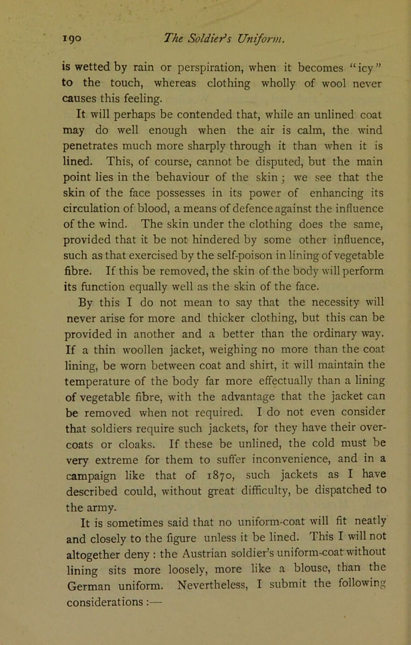 is wetted by rain or perspiration, when it becomes “ icy ” to the touch, whereas clothing wholly of wool never causes this feeling. It will perhaps be contended that, while an unlined coat may do well enough when the air is calm, the wind penetrates much more sharply through it than when it is lined. This, of course, cannot be disputed, but the main point lies in the behaviour of the skin ; we see that the skin of the face possesses in its power of enhancing its circulation of blood, a means of defence against the influence of the wind. The skin under the clothing does the same, provided that it be not hindered by some other influence, such as that exercised by the self-poison in lining of vegetable fibre. If this be removed, the skin of the body will perform its function equally well as the skin of the face. By this I do not mean to say that the necessity will never arise for more and thicker clothing, but this can be provided in another and a better than the ordinary way. If a thin woollen jacket, weighing no more than the coat lining, be worn between coat and shirt, it will maintain the temperature of the body far more effectually than a lining of vegetable fibre, with the advantage that the jacket can be removed when not required. I do not even consider that soldiers require such jackets, for they have their over- coats or cloaks. If these be unlined, the cold must be very extreme for them to suffer inconvenience, and in a campaign like that of 1870, such jackets as I have described could, without great difficulty, be dispatched to the army. It is sometimes said that no uniform-coat will fit neatly and closely to the figure unless it be lined. This I will not altogether deny : the Austrian soldier’s uniform-coat without lining sits more loosely, more like a blouse, than the German uniform. Nevertheless, I submit the following considerations:—