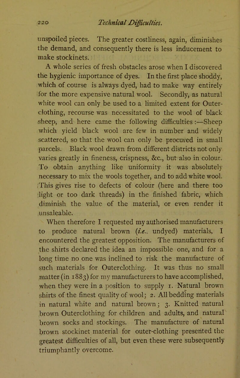 unspoiled pieces. The greater costliness, again, diminishes the demand, and consequently there is less inducement to make stockinets. A whole series of fresh obstacles arose when I discovered the hygienic importance of dyes. In the first place shoddy, which of course is always dyed, had to make way entirely for the more expensive natural wool. Secondly, as natural white wool can only be used to a limited extent for Outer- clothing, recourse was necessitated to the wool of black sheep, and here came the following difficulties:—Sheep which yield black wool are few in number and widely scattered, so that the wool can only be procured in small parcels. Black wool drawn from different districts not only varies greatly in fineness, crispness, &c., but also in colour. To obtain anything like uniformity it was absolutely necessary to mix the wools together, and to add white wool. .This gives rise to defects of colour (here and there too light or too dark threads) in the finished fabric, which diminish the value of the material, or even render it unsaleable. When therefore I requested my authorised manufacturers to produce natural brown (i.e.. undyed) materials. I encountered the greatest opposition. The manufacturers of the shirts declared the idea an impossible one, and for a long time no one was inclined to risk the manufacture of such materials for Outerclothing. It was thus no small matter (in 1883) for my manufacturers to have accomplished, when they were in a position to supply i. Natural brown shirts of the finest quality of wool; 2. All bedding materials in natural white and natural brown; 3. Knitted natural brown Outerclothing for children and adults, and natural brown socks and stockings. The manufacture of natural brown stockinet material for outer-clothing presented the greatest difficulties of all, but even these were subsequently triumphantly overcome.