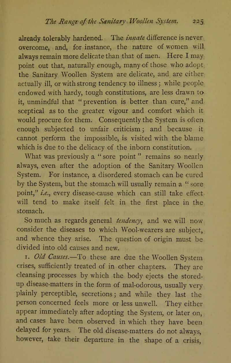 already tolerably hardened. The innate difference is never overcome, and, for instance, the nature of women will always remain more delicate than that of men. Here I may point out that, naturally enough, many of those who adopt the Sanitary Woollen System are delicate, and are cither actually ill, or with strong tendency to illness; while people endowed with hardy, tough constitutions, are less drawn to it, unmindful that “ prevention is better than cure,” and sceptical as to the greater vigour and comfort which it would procure for them. Consequently the System is often enough subjected to unfair criticism ] and because it cannot perform the impossible, is visited with the blame which is due to the delicacy of the inborn constitution. What was previously a “ sore point ” remains so nearly always, even after the adoption of the Sanitary Woollen System. For instance, a disordered stomach can be cured by the System, but the stomach will usually remain a “ sore point,” i.e., every disease-cause which can still take effect will tend to make itself felt in the first place in the stomach. So much as regards general tendency, and we will now consider the diseases to which Wool-wearers are subject, and whence they arise. The question of origin must be divided into old causes and new. I. Old Causes.—To these are due the Woollen System crises, sufficiently treated of in other chapters. They are cleansing processes by which the body ejects the stored- up disease-matters in the form of mal-odorous, usually very plainly perceptible, secretions; and while they last the person concerned feels more or less unwell. They either appear immediately after adopting the System, or later on, and cases have been observed in which they have been delayed for years. The old disease-matters do not always, however, take their departure in the shape of a crisis.