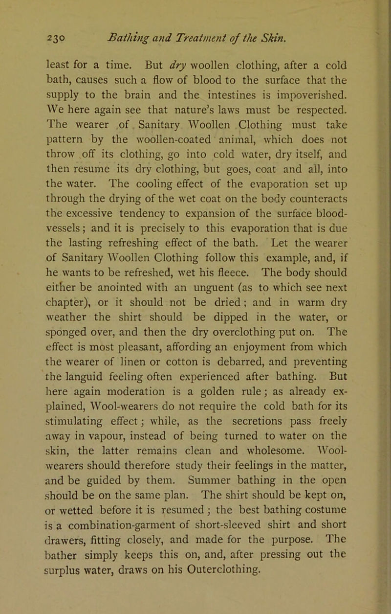 least for a time. But dry woollen clothing, after a cold bath, causes such a flow of blood to the surface that the supply to the brain and the intestines is impoverished. We here again see that nature’s laws must be respected. The wearer of Sanitary Woollen Clothing must take pattern by the woollen-coated animal, which does not throw off its clothing, go into cold water, dry itself, and then resume its dry clothing, but goes, coat and all, into the water. The cooling effect of the evaporation set up through the drying of the wet coat on the body counteracts the excessive tendency to expansion of the surface blood- vessels ; and it is precisely to this evaporation that is due the lasting refreshing effect of the bath. Let the wearer of Sanitary Woollen Clothing follow this example, and, if he wants to be refreshed, wet his fleece. The body should either be anointed with an unguent (as to which see next chapter), or it should not be dried; and in warm dry weather the shirt should be dipped in the water, or sponged over, and then the dry overclothing put on. The effect is most pleasant, affording an enjoyment from which the wearer of linen or cotton is debarred, and preventing the languid feeling often experienced after bathing. But here again moderation is a golden rule; as already ex- plained, Wool-wearers do not require the cold bath for its stimulating effect while, as the secretions pass freely away in vapour, instead of being turned to water on the skin, the latter remains clean and wholesome. Wool- wearers should therefore study their feelings in the matter, and be guided by them. Summer bathing in the open should be on the same plan. The shirt should be kept on, or wetted before it is resumed ; the best bathing costume is a combination-garment of short-sleeved shirt and short drawers, fitting closely, and made for the purpose. The bather simply keeps this on, and, after pressing out the surplus water, draws on his Outerclothing.