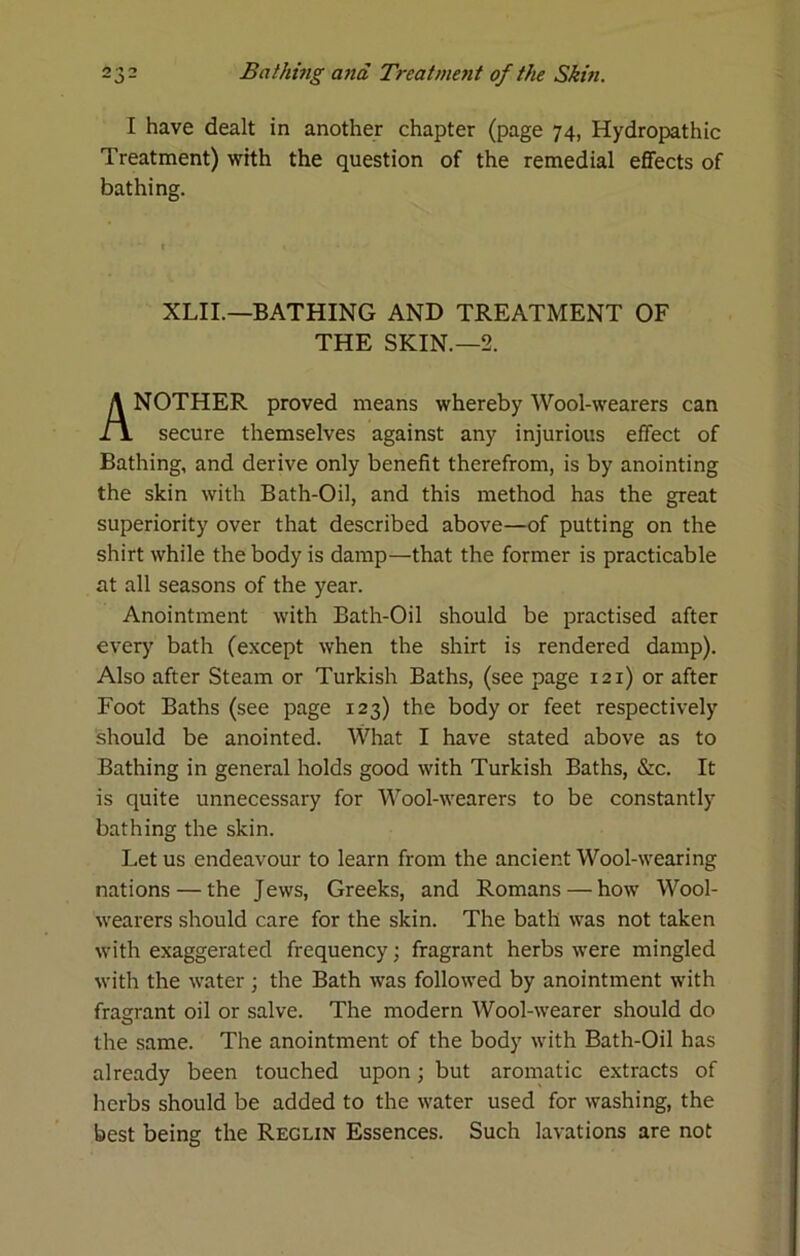 I have dealt in another chapter (page 74, Hydropathic Treatment) with the question of the remedial effects of bathing. XLII.—BATHING AND TREATMENT OF THE SKIN.—2. NOTHER proved means whereby Wool-wearers can secure themselves against any injurious effect of Bathing, and derive only benefit therefrom, is by anointing the skin with Bath-Oil, and this method has the great superiority over that described above—of putting on the shirt while the body is damp—that the former is practicable at all seasons of the year. Anointment with Bath-Oil should be practised after ever}' bath (except when the shirt is rendered damp). Also after Steam or Turkish Baths, (see page 121) or after Foot Baths (see page 123) the body or feet respectively should be anointed. What I have stated above as to Bathing in general holds good with Turkish Baths, &c. It is quite unnecessary for Wool-wearers to be constantly bathing the skin. Let us endeavour to learn from the ancient Wool-wearing nations — the Jews, Greeks, and Romans — how Wool- wearers should care for the skin. The bath was not taken with exaggerated frequency; fragrant herbs were mingled with the water; the Bath was followed by anointment with fragrant oil or salve. The modern Wool-wearer should do the same. The anointment of the body with Bath-Oil has already been touched upon; but aromatic extracts of herbs should be added to the water used for washing, the best being the Reglin Essences. Such lavations are not