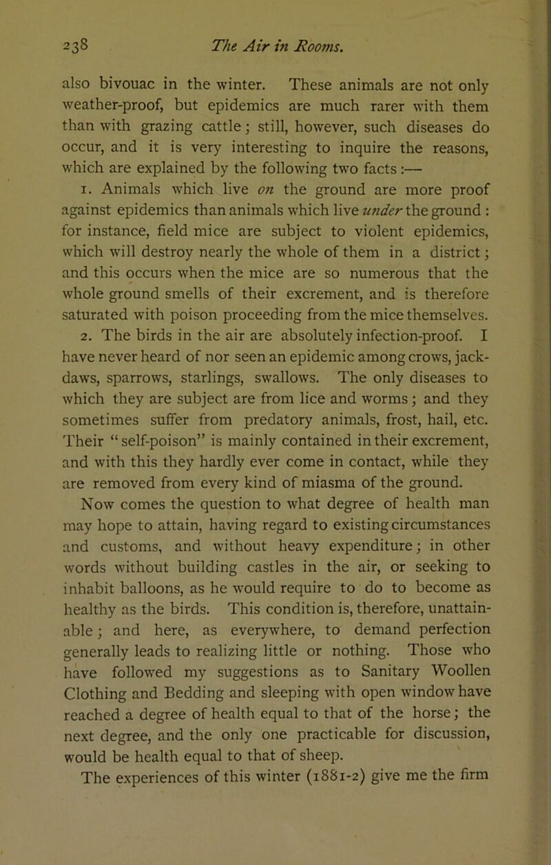 also bivouac in the winter. These animals are not only weather-proof, but epidemics are much rarer with them than with grazing cattle; still, however, such diseases do occur, and it is very interesting to inquire the reasons, which are explained by the following two facts:— 1. Animals which live 07t the ground are more proof against epidemics than animals which live under the ground : for instance, field mice are subject to violent epidemics, which will destroy nearly the whole of them in a district; and this occurs when the mice are so numerous that the whole ground smells of their excrement, and is therefore saturated with poison proceeding from the mice themselves. 2. The birds in the air are absolutely infection-proof. I have never heard of nor seen an epidemic among crows, jack- daws, sparrows, starlings, swallows. The only diseases to which they are subject are from lice and worms; and they sometimes suffer from predatory animals, frost, hail, etc. Their “ self-poison” is mainly contained in their excrement, and with this they hardly ever come in contact, while they are removed from every kind of miasma of the ground. Now comes the question to what degree of health man may hope to attain, having regard to existing circumstances and customs, and without heavy expenditure; in other words without building castles in the air, or seeking to inhabit balloons, as he would require to do to become as healthy as the birds. This condition is, therefore, unattain- able ; and here, as everywhere, to demand perfection generally leads to realizing little or nothing. Those who have followed my suggestions as to Sanitary Woollen Clothing and Bedding and sleeping with open window have reached a degree of health equal to that of the horse; the next degree, and the only one practicable for discussion, would be health equal to that of sheep. The experiences of this winter (1881-2) give me the firm