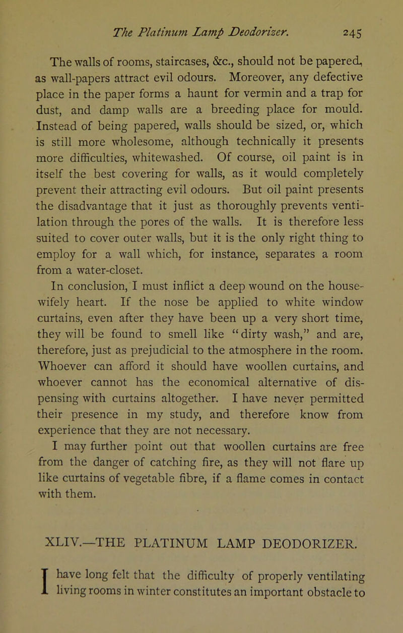 The walls of rooms, staircases, &c., should not be papered, as wall-papers attract evil odours. Moreover, any defective place in the paper forms a haunt for vermin and a trap for dust, and damp walls are a breeding place for mould. Instead of being papered, walls should be sized, or, which is still more wholesome, although technically it presents more difficulties, whitewashed. Of course, oil paint is in itself the best covering for walls, as it would completely prevent their attracting evil odours. But oil paint presents the disadvantage that it just as thoroughly prevents venti- lation through the pores of the walls. It is therefore less suited to cover outer walls, but it is the only right thing to employ for a wall which, for instance, separates a room from a water-closet. In conclusion, I must inflict a deep wound on the house- wifely heart. If the nose be applied to white window curtains, even after they have been up a very short time, they will be found to smell like “dirty wash,” and are, therefore, just as prejudicial to the atmosphere in the room. Whoever can afford it should have woollen curtains, and whoever cannot has the economical alternative of dis- pensing with curtains altogether. I have never permitted their presence in my study, and therefore know from experience that they are not necessary. I may further point out that woollen curtains are free from the danger of catching fire, as they will not flare up like curtains of vegetable fibre, if a flame comes in contact with them. XLIV.—THE PLATINUM LAMP DEODORIZER. I have long felt that the difficulty of properly ventilating living rooms in winter constitutes an important obstacle to