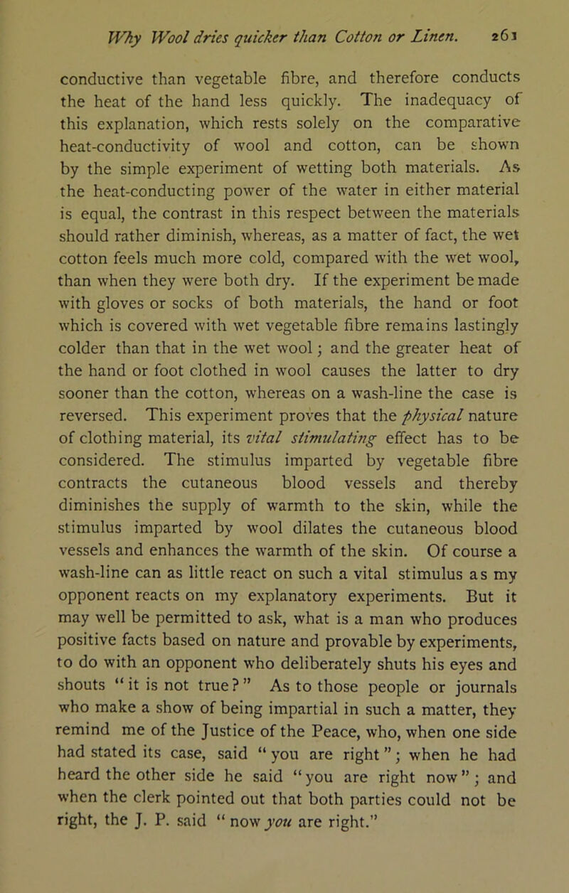 conductive than vegetable fibre, and therefore conducts the heat of the hand less quickly. The inadequacy of this explanation, which rests solely on the comparative heat-conductivity of ■wool and cotton, can be shown by the simple experiment of wetting both materials. As the heat-conducting power of the water in either material is equal, the contrast in this respect between the materials should rather diminish, whereas, as a matter of fact, the wet cotton feels much more cold, compared with the wet wool, than when they were both dry. If the experiment be made with gloves or socks of both materials, the hand or foot which is covered with wet vegetable fibre remains lastingly colder than that in the wet wool; and the greater heat of the hand or foot clothed in wool causes the latter to dry sooner than the cotton, whereas on a wash-line the case is reversed. This experiment proves that the physical nature of clothing material, its vital stimulating effect has to be considered. The stimulus imparted by vegetable fibre contracts the cutaneous blood vessels and thereby diminishes the supply of warmth to the skin, while the stimulus imparted by wool dilates the cutaneous blood vessels and enhances the warmth of the skin. Of course a wash-line can as little react on such a vital stimulus as my opponent reacts on my explanatory experiments. But it may well be permitted to ask, what is a man who produces positive facts based on nature and provable by experiments, to do with an opponent ■vs'ho deliberately shuts his eyes and shouts “ it is not true?” As to those people or journals who make a show of being impartial in such a matter, they remind me of the Justice of the Peace, who, when one side had stated its case, said “ you are right ”; when he had heard the other side he said “you are right now”; and when the clerk pointed out that both parties could not be right, the J. P. said “ now you are right.”