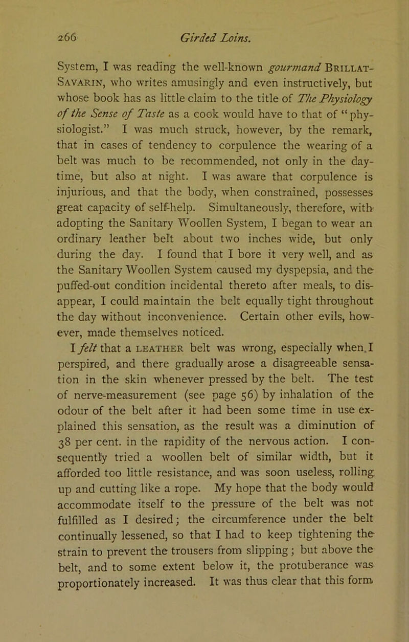 System, I was reading the well-known gourmand Brillat- Savarin, who writes amusingly and even instructively, but whose book has as little claim to the title of The Physiology of the Sense of Taste as a cook would have to that of “ phy- siologist.” I was much struck, however, by the remark, that in cases of tendency to corpulence the wearing of a belt was much to be recommended, not only in the day- time, but also at night. I was aware that corpulence is injurious, and that the body, when constrained, possesses great capacity of self-help. Simultaneously, therefore, with adopting the Sanitary Woollen System, I began to wear an ordinary leather belt about two inches wide, but only during the day. I found that I bore it very well, and as the Sanitary Woollen System caused my dyspepsia, and the puffed-out condition incidental thereto after meals, to dis- appear, I could maintain the belt equally tight throughout the day without inconvenience. Certain other evils, how- ever, made themselves noticed. I feltihzt a leather belt was wrong, especially when. I perspired, and there gradually arose a disagreeable sensa- tion in the skin whenever pressed by the belt. The test of nerve-measurement (see page 56) by inhalation of the odour of the belt after it had been some time in use ex- plained this sensation, as the result was a diminution of 38 per cent, in the rapidity of the nervous action. I con- sequently tried a woollen belt of similar width, but it afforded too little resistance, and was soon useless, rolling up and cutting like a rope. My hope that the body would accommodate itself to the pressure of the belt was not fulfilled as I desired; the circumference under the belt continually lessened, so that I had to keep tightening the strain to prevent the trousers from slipping; but above the belt, and to some extent below it, the protuberance was proportionately increased. It was thus clear that this form