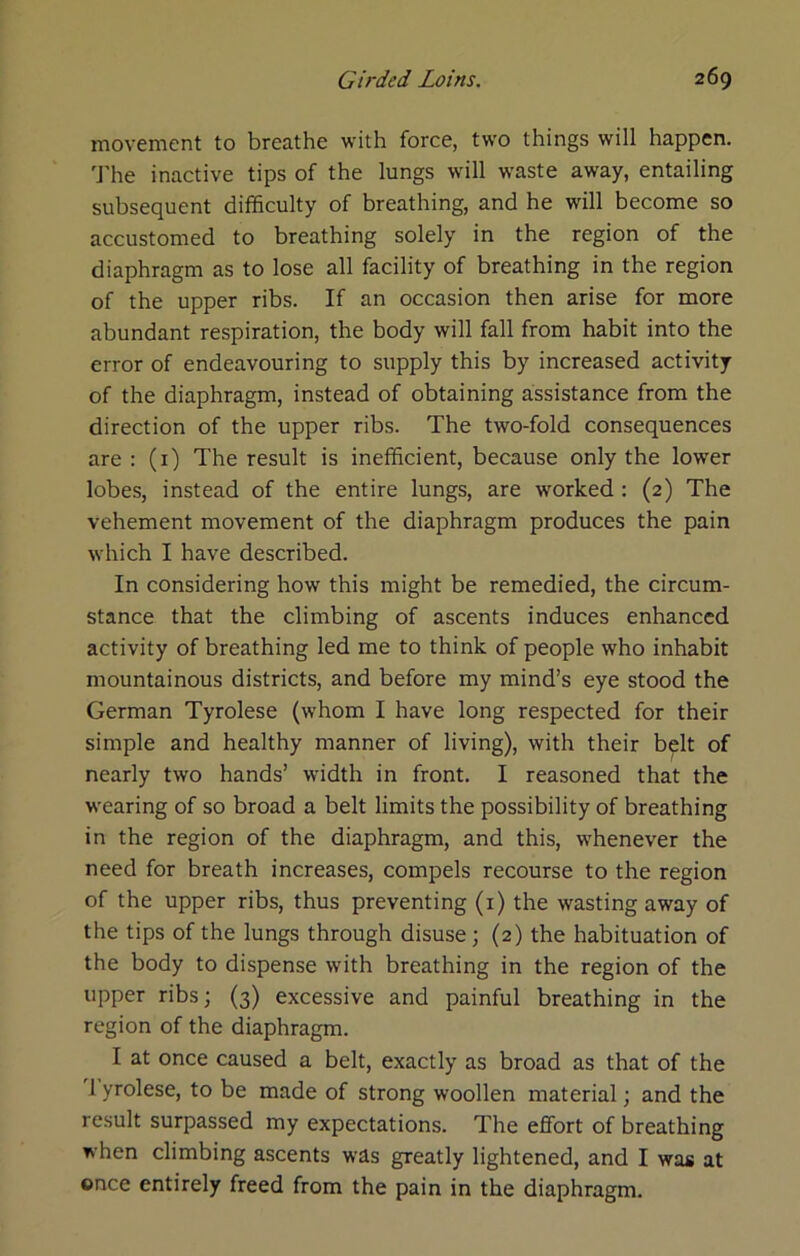 movement to breathe with force, two things will happen. 'J'he inactive tips of the lungs will waste away, entailing subsequent difficulty of breathing, and he will become so accustomed to breathing solely in the region of the diaphragm as to lose all facility of breathing in the region of the upper ribs. If an occasion then arise for more abundant respiration, the body will fall from habit into the error of endeavouring to supply this by increased activity of the diaphragm, instead of obtaining assistance from the direction of the upper ribs. The two-fold consequences are : (i) The result is inefficient, because only the lower lobes, instead of the entire lungs, are worked : (2) The vehement movement of the diaphragm produces the pain which I have described. In considering how this might be remedied, the circum- stance that the climbing of ascents induces enhanced activity of breathing led me to think of people who inhabit mountainous districts, and before my mind’s eye stood the German Tyrolese (whom I have long respected for their simple and healthy manner of living), with their b^lt of nearly two hands’ width in front. I reasoned that the wearing of so broad a belt limits the possibility of breathing in the region of the diaphragm, and this, whenever the need for breath increases, compels recourse to the region of the upper ribs, thus preventing (i) the wasting away of the tips of the lungs through disuse; (2) the habituation of the body to dispense with breathing in the region of the upper ribs; (3) excessive and painful breathing in the region of the diaphragm. I at once caused a belt, exactly as broad as that of the 1 yrolese, to be made of strong woollen material; and the result surpassed my expectations. The effort of breathing when climbing ascents was greatly lightened, and I was at once entirely freed from the pain in the diaphragm.