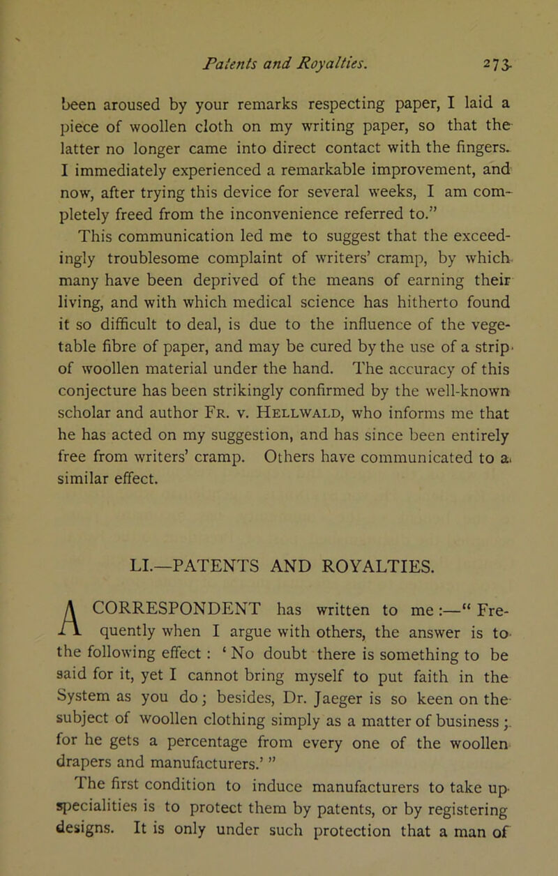 been aroused by your remarks respecting paper, I laid a piece of woollen cloth on my writing paper, so that the latter no longer came into direct contact with the fingers. I immediately experienced a remarkable improvement, and now, after trying this device for several weeks, I am com- pletely freed from the inconvenience referred to.” This communication led me to suggest that the exceed- ingly troublesome complaint of writers’ cramp, by which many have been deprived of the means of earning their living, and with which medical science has hitherto found it so difficult to deal, is due to the influence of the vege- table fibre of paper, and may be cured by the use of a strips of woollen material under the hand. The accuracy of this conjecture has been strikingly confirmed by the well-known scholar and author Fr. v. Hellwald, who informs me that he has acted on my suggestion, and has since been entirely free from writers’ cramp. Others have communicated to a. similar effect. CORRESPONDENT has written to me :—“ Fre- quently when I argue with others, the answer is to- the following effect: ‘ No doubt there is something to be System as you do; besides. Dr. Jaeger is so keen on the- subject of woollen clothing simply as a matter of business for he gets a percentage from every one of the woollen drapers and manufacturers.’ ” The first condition to induce manufacturers to take up- specialities is to protect them by patents, or by registering designs. It is only under such protection that a man of LI.—-PATENTS AND ROYALTIES.