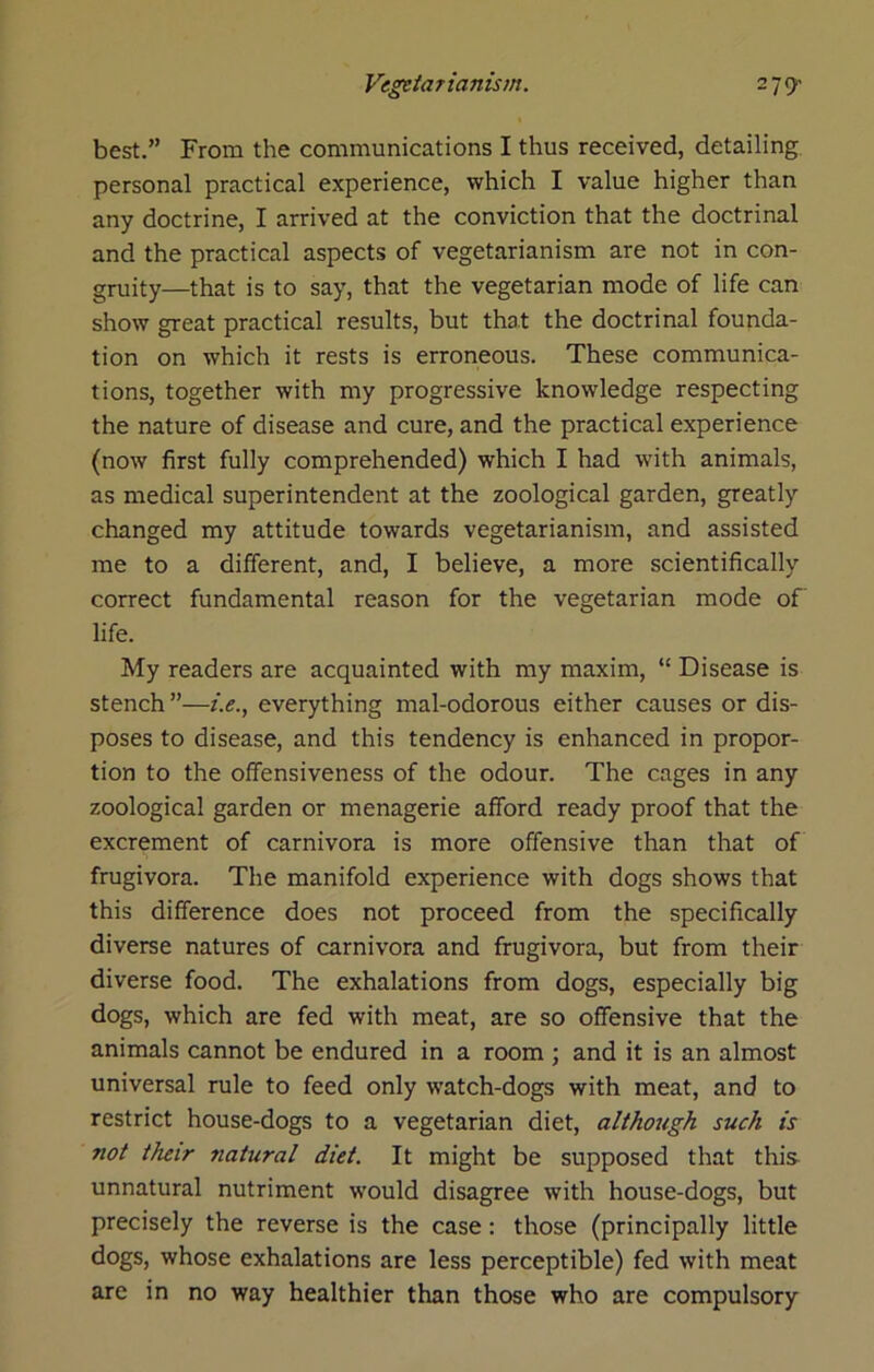 best.” From the communications I thus received, detailing personal practical experience, which I value higher than any doctrine, I arrived at the conviction that the doctrinal and the practical aspects of vegetarianism are not in con- gruity—that is to say, that the vegetarian mode of life can show great practical results, but that the doctrinal founda- tion on which it rests is erroneous. These communica- tions, together with my progressive knowledge respecting the nature of disease and cure, and the practical experience (now first fully comprehended) which I had with animals, as medical superintendent at the zoological garden, greatly changed my attitude towards vegetarianism, and assisted me to a different, and, I believe, a more scientifically correct fundamental reason for the vegetarian mode of life. My readers are acquainted with my maxim, “ Disease is stench ”—i.e., everything mal-odorous either causes or dis- poses to disease, and this tendency is enhanced in propor- tion to the oflfensiveness of the odour. The cages in any zoological garden or menagerie afford ready proof that the excrement of carnivora is more offensive than that of frugivora. The manifold experience with dogs shows that this difference does not proceed from the specifically diverse natures of carnivora and frugivora, but from their diverse food. The exhalations from dogs, especially big dogs, which are fed with meat, are so offensive that the animals cannot be endured in a room ; and it is an almost universal rule to feed only watch-dogs with meat, and to restrict house-dogs to a vegetarian diet, although such is not their natural diet. It might be supposed that this unnatural nutriment would disagree with house-dogs, but precisely the reverse is the case: those (principally little dogs, whose exhalations are less perceptible) fed with meat are in no way healthier than those who are compulsory